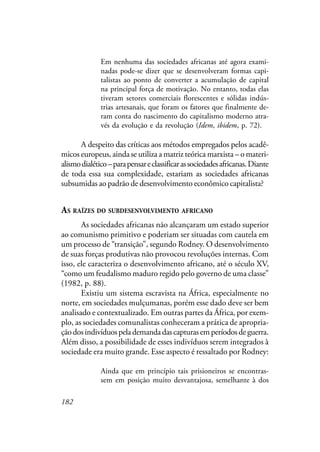 182
Em nenhuma das sociedades africanas até agora exami-
nadas pode-se dizer que se desenvolveram formas capi-
talistas ao ponto de converter a acumulação de capital
na principal força de motivação. No entanto, todas elas
tiveram setores comerciais florescentes e sólidas indús-
trias artesanais, que foram os fatores que finalmente de-
ram conta do nascimento do capitalismo moderno atra-
vés da evolução e da revolução (Idem, ibidem, p. 72).
A despeito das críticas aos métodos empregados pelos acadê-
micos europeus, ainda se utiliza a matriz teórica marxista – o materi-
alismodialético–parapensareclassificarassociedadesafricanas.Diante
de toda essa sua complexidade, estariam as sociedades africanas
subsumidas ao padrão de desenvolvimento econômico capitalista?
AS RAÍZES DO SUBDESENVOLVIMENTO AFRICANO
As sociedades africanas não alcançaram um estado superior
ao comunismo primitivo e poderiam ser situadas com cautela em
um processo de “transição”, segundo Rodney. O desenvolvimento
de suas forças produtivas não provocou revoluções internas. Com
isso, ele caracteriza o desenvolvimento africano, até o século XV,
“como um feudalismo maduro regido pelo governo de uma classe”
(1982, p. 88).
Existiu um sistema escravista na África, especialmente no
norte, em sociedades mulçumanas, porém esse dado deve ser bem
analisado e contextualizado. Em outras partes da África, por exem-
plo, as sociedades comunalistas conheceram a prática de apropria-
çãodosindivíduospelademandadascapturasemperíodosdeguerra.
Além disso, a possibilidade de esses indivíduos serem integrados à
sociedade era muito grande. Esse aspecto é ressaltado por Rodney:
Ainda que em princípio tais prisioneiros se encontras-
sem em posição muito desvantajosa, semelhante à dos
 