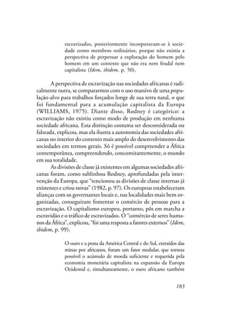 183
escravizados, posteriormente incorporavam-se à socie-
dade como membros ordinários, porque não existia a
perspectiva de perpetuar a exploração do homem pelo
homem em um contexto que não era nem feudal nem
capitalista (Idem, ibidem, p. 50).
A perspectiva de escravização nas sociedades africanas é radi-
calmente outra, se compararmos com o uso massivo de uma popu-
lação-alvo para trabalhos forçados longe de sua terra natal, o que
foi fundamental para a acumulação capitalista da Europa
(WILLIAMS, 1975). Diante disso, Rodney é categórico: a
escravização não existiu como modo de produção em nenhuma
sociedade africana. Esta distinção costuma ser desconsiderada ou
falseada, explicou, mas ela ilustra a autonomia das sociedades afri-
canas no interior do contexto mais amplo do desenvolvimento das
sociedades em termos gerais. Só é possível compreender a África
contemporânea, compreendendo, concomitantemente, o mundo
em sua totalidade.
As divisões de classe já existentes em algumas sociedades afri-
canas foram, como sublinhou Rodney, aprofundadas pela inter-
venção da Europa, que “tencionou as divisões de classe internas já
existentes e criou novas” (1982, p. 97). Os europeus estabeleceram
alianças com os governantes locais e, nas localidades mais bem or-
ganizadas, conseguiram fomentar o comércio de pessoas para a
escravização. O capitalismo europeu, portanto, pôs em marcha a
escravidão e o tráfico de escravizados. O “comércio de seres huma-
nos da África”, explicou, “foi uma resposta a fatores externos” (Idem,
ibidem, p. 99).
O ouro e a prata da América Central e do Sul, extraídos das
minas por africanos, foram um fator medular, que tornou
possível o acúmulo de moeda suficiente e requerida pela
economia monetária capitalista na expansão da Europa
Ocidental e, simultaneamente, o ouro africano também
 