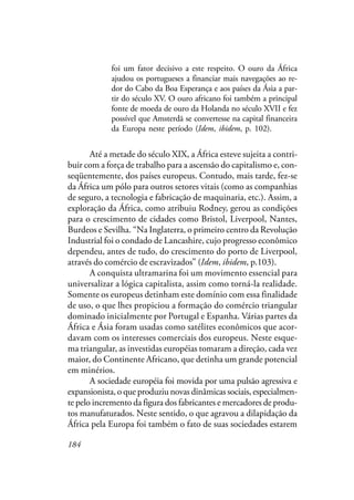 184
foi um fator decisivo a este respeito. O ouro da África
ajudou os portugueses a financiar mais navegações ao re-
dor do Cabo da Boa Esperança e aos países da Ásia a par-
tir do século XV. O ouro africano foi também a principal
fonte de moeda de ouro da Holanda no século XVII e fez
possível que Amsterdã se convertesse na capital financeira
da Europa neste período (Idem, ibidem, p. 102).
Até a metade do século XIX, a África esteve sujeita a contri-
buir com a força de trabalho para a ascensão do capitalismo e, con-
seqüentemente, dos países europeus. Contudo, mais tarde, fez-se
da África um pólo para outros setores vitais (como as companhias
de seguro, a tecnologia e fabricação de maquinaria, etc.). Assim, a
exploração da África, como atribuiu Rodney, gerou as condições
para o crescimento de cidades como Bristol, Liverpool, Nantes,
Burdeos e Sevilha. “Na Inglaterra, o primeiro centro da Revolução
Industrial foi o condado de Lancashire, cujo progresso econômico
dependeu, antes de tudo, do crescimento do porto de Liverpool,
através do comércio de escravizados” (Idem, ibidem, p.103).
A conquista ultramarina foi um movimento essencial para
universalizar a lógica capitalista, assim como torná-la realidade.
Somente os europeus detinham este domínio com essa finalidade
de uso, o que lhes propiciou a formação do comércio triangular
dominado inicialmente por Portugal e Espanha. Várias partes da
África e Ásia foram usadas como satélites econômicos que acor-
davam com os interesses comerciais dos europeus. Neste esque-
ma triangular, as investidas européias tomaram a direção, cada vez
maior, do Continente Africano, que detinha um grande potencial
em minérios.
A sociedade européia foi movida por uma pulsão agressiva e
expansionista, o que produziu novas dinâmicas sociais, especialmen-
te pelo incremento da figura dos fabricantes e mercadores de produ-
tos manufaturados. Neste sentido, o que agravou a dilapidação da
África pela Europa foi também o fato de suas sociedades estarem
 