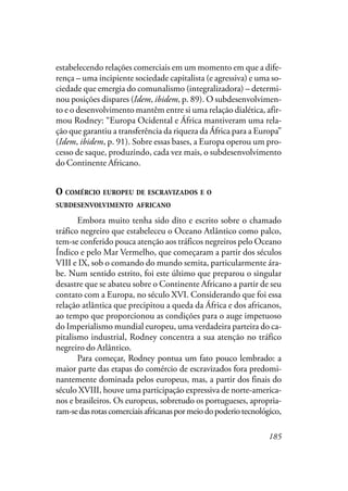 185
estabelecendo relações comerciais em um momento em que a dife-
rença – uma incipiente sociedade capitalista (e agressiva) e uma so-
ciedade que emergia do comunalismo (integralizadora) – determi-
nou posições dispares (Idem, ibidem, p. 89). O subdesenvolvimen-
to e o desenvolvimento mantêm entre si uma relação dialética, afir-
mou Rodney: “Europa Ocidental e África mantiveram uma rela-
ção que garantiu a transferência da riqueza da África para a Europa”
(Idem, ibidem, p. 91). Sobre essas bases, a Europa operou um pro-
cesso de saque, produzindo, cada vez mais, o subdesenvolvimento
do Continente Africano.
O COMÉRCIO EUROPEU DE ESCRAVIZADOS E O
SUBDESENVOLVIMENTO AFRICANO
Embora muito tenha sido dito e escrito sobre o chamado
tráfico negreiro que estabeleceu o Oceano Atlântico como palco,
tem-se conferido pouca atenção aos tráficos negreiros pelo Oceano
Índico e pelo Mar Vermelho, que começaram a partir dos séculos
VIII e IX, sob o comando do mundo semita, particularmente ára-
be. Num sentido estrito, foi este último que preparou o singular
desastre que se abateu sobre o Continente Africano a partir de seu
contato com a Europa, no século XVI. Considerando que foi essa
relação atlântica que precipitou a queda da África e dos africanos,
ao tempo que proporcionou as condições para o auge impetuoso
do Imperialismo mundial europeu, uma verdadeira parteira do ca-
pitalismo industrial, Rodney concentra a sua atenção no tráfico
negreiro do Atlântico.
Para começar, Rodney pontua um fato pouco lembrado: a
maior parte das etapas do comércio de escravizados fora predomi-
nantemente dominada pelos europeus, mas, a partir dos finais do
século XVIII, houve uma participação expressiva de norte-america-
nos e brasileiros. Os europeus, sobretudo os portugueses, apropria-
ram-sedasrotascomerciaisafricanaspormeiodopoderiotecnológico,
 