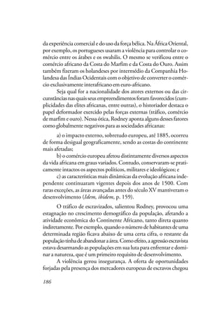 186
da experiência comercial e do uso da força bélica. Na África Oriental,
por exemplo, os portugueses usaram a violência para controlar o co-
mércio entre os árabes e os swahilis. O mesmo se verificou entre o
comércio africano da Costa do Marfim e da Costa do Ouro. Assim
também fizeram os holandeses por intermédio da Companhia Ho-
landesa das Índias Ocidentais com o objetivo de converter o comér-
cio exclusivamente interafricano em euro-africano.
Seja qual for a nacionalidade dos atores externos ou das cir-
cunstânciasnasquaisseusempreendimentosforamfavorecidos(cum-
plicidades das elites africanas, entre outras), o historiador destaca o
papel deformador exercido pelas forças externas (tráfico, comércio
de marfim e ouro). Nessa ótica, Rodney aponta alguns desses fatores
como globalmente negativos para as sociedades africanas:
a) o impacto externo, sobretudo europeu, até 1885, ocorreu
de forma desigual geograficamente, sendo as costas do continente
mais afetadas;
b) o comércio europeu afetou distintamente diversos aspectos
da vida africana em graus variados. Contudo, conservaram-se prati-
camente intactos os aspectos políticos, militares e ideológicos; e
c) as características mais dinâmicas da evolução africana inde-
pendente continuaram vigentes depois dos anos de 1500. Com
raras exceções, as áreas avançadas antes do século XV mantiveram o
desenvolvimento (Idem, ibidem, p. 159).
O tráfico de escravizados, salientou Rodney, provocou uma
estagnação no crescimento demográfico da população, afetando a
atividade econômica do Continente Africano, tanto direta quanto
indiretamente.Porexemplo,quandoonúmerodehabitantesdeuma
determinada região ficava abaixo de uma certa cifra, o restante da
populaçãotinhadeabandonaraárea.Comoefeito,aagressãoescravista
estava desarmando as populações em sua luta para enfrentar e domi-
nar a natureza, que é um primeiro requisito de desenvolvimento.
A violência gerou insegurança. A oferta de oportunidades
forjadas pela presença dos mercadores europeus de escravos chegou
 