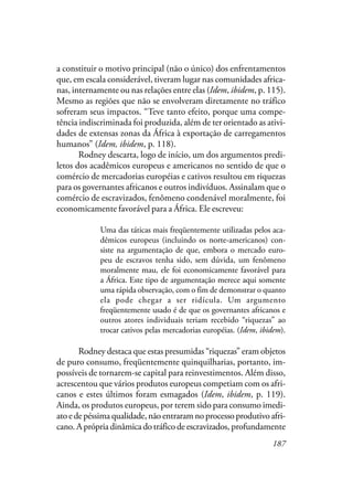 187
a constituir o motivo principal (não o único) dos enfrentamentos
que, em escala considerável, tiveram lugar nas comunidades africa-
nas, internamente ou nas relações entre elas (Idem, ibidem, p. 115).
Mesmo as regiões que não se envolveram diretamente no tráfico
sofreram seus impactos. “Teve tanto efeito, porque uma compe-
tência indiscriminada foi produzida, além de ter orientado as ativi-
dades de extensas zonas da África à exportação de carregamentos
humanos” (Idem, ibidem, p. 118).
Rodney descarta, logo de início, um dos argumentos predi-
letos dos acadêmicos europeus e americanos no sentido de que o
comércio de mercadorias européias e cativos resultou em riquezas
para os governantes africanos e outros indivíduos. Assinalam que o
comércio de escravizados, fenômeno condenável moralmente, foi
economicamente favorável para a África. Ele escreveu:
Uma das táticas mais freqüentemente utilizadas pelos aca-
dêmicos europeus (incluindo os norte-americanos) con-
siste na argumentação de que, embora o mercado euro-
peu de escravos tenha sido, sem dúvida, um fenômeno
moralmente mau, ele foi economicamente favorável para
a África. Este tipo de argumentação merece aqui somente
uma rápida observação, com o fim de demonstrar o quanto
ela pode chegar a ser ridícula. Um argumento
freqüentemente usado é de que os governantes africanos e
outros atores individuais teriam recebido “riquezas” ao
trocar cativos pelas mercadorias européias. (Idem, ibidem).
Rodney destaca que estas presumidas “riquezas” eram objetos
de puro consumo, freqüentemente quinquilharias, portanto, im-
possíveis de tornarem-se capital para reinvestimentos. Além disso,
acrescentou que vários produtos europeus competiam com os afri-
canos e estes últimos foram esmagados (Idem, ibidem, p. 119).
Ainda, os produtos europeus, por terem sido para consumo imedi-
ato e de péssima qualidade, não entraram no processo produtivo afri-
cano. A própria dinâmica do tráfico de escravizados, profundamente
 