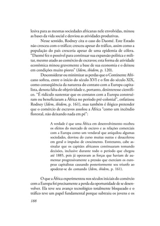 188
lesiva para as mesmas sociedades africanas nele envolvidas, minou
as bases da vida social e desviou as atividades produtivas.
Nesse sentido, Rodney cita o caso do Daomé. Este Estado
não cresceu com o tráfico; cresceu apesar do tráfico, assim como a
população do país cresceria apesar de uma epidemia de cólera.
“Daomé fez o possível para continuar sua expansão política e mili-
tar, mesmo atado ao comércio de escravos; esta forma de atividade
econômica minou gravemente a base de sua economia e o deixou
em condições muito piores” (Idem, ibidem, p. 120).
Desconsiderar ou minimizar as perdas que o Continente Afri-
cano sofreu, entre o início do século XVI e o fim do século XIX,
como conseqüência da natureza do contato com a Europa capita-
lista, denota falta de objetividade e, portanto, desinteresse científi-
co. “É ridículo sustentar que os contatos com a Europa construí-
ram ou beneficiaram a África no período pré-colonial”, enfatizou
Rodney (Idem, ibidem, p. 161), mas também é ilógico pretender
que o comércio de escravos assolou a África “como um incêndio
florestal, não deixando nada em pé”:
A verdade é que uma África em desenvolvimento recebeu
os efeitos do mercado de escravo e as relações comerciais
com a Europa como um vendaval que aniquilou algumas
sociedades, desviou do curso muitas outras e desacelerou
em geral o impulso de crescimento. Entretanto, cabe as-
sinalar que os capitães africanos continuaram tomando
decisões, inclusive durante todo o período que chegou
até 1885, pois já operavam as forças que haviam de au-
mentar progressivamente a pressão que exerciam os euro-
peus capitalistas causando posteriormente seu triunfo ao
apoderar-se do comando (Idem, ibidem, p. 161).
O que a África experimentou nos séculos iniciais do comércio
com a Europa foi precisamente a perda da oportunidade de se desen-
volver. Ela teve seu avanço tecnológico totalmente bloqueado e o
tráfico teve um papel fundamental porque subtraiu os jovens e os
 