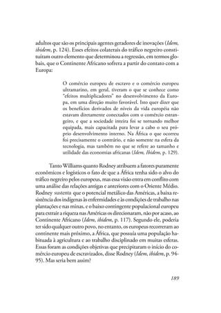 189
adultos que são os principais agentes geradores de inovações (Idem,
ibidem, p. 124). Esses efeitos colaterais do tráfico negreiro consti-
tuíram outro elemento que determinou a regressão, em termos glo-
bais, que o Continente Africano sofrera a partir do contato com a
Europa:
O comércio europeu de escravo e o comércio europeu
ultramarino, em geral, tiveram o que se conhece como
“efeitos multiplicadores” no desenvolvimento da Euro-
pa, em uma direção muito favorável. Isto quer dizer que
os benefícios derivados de níveis da vida européia não
estavam diretamente conectados com o comércio estran-
geiro, e que a sociedade inteira foi se tornando melhor
equipada, mais capacitada para levar a cabo o seu pró-
prio desenvolvimento interno. Na África o que ocorreu
foi precisamente o contrário, e não somente na esfera da
tecnologia, mas também no que se refere ao tamanho e
utilidade das economias africanas (Idem, Ibidem, p. 129).
TantoWilliams quanto Rodney atribuem a fatores puramente
econômicos e logísticos o fato de que a África tenha sido o alvo do
tráfico negreiro pelos europeus, mas essa visão entra em conflito com
uma análise das relações antigas e anteriores com o Oriente Médio.
Rodney Sustenta que o potencial metálico das Américas, a baixa re-
sistênciadosindígenasàsenfermidadeseàscondiçõesdetrabalhonas
plantações e nas minas, e o baixo contingente populacional europeu
paraextrairariquezanasAméricasosdirecionaram,nãoporacaso,ao
Continente Africano (Idem, ibidem, p. 117). Segundo ele, poderia
ter sido qualquer outro povo, no entanto, os europeus recorreram ao
continente mais próximo, a África, que possuía uma população ha-
bituada à agricultura e ao trabalho disciplinado em muitas esferas.
Essas foram as condições objetivas que precipitaram o início do co-
mércio europeu de escravizados, disse Rodney (Idem, ibidem, p. 94-
95). Mas seria bem assim?
sustenta
 