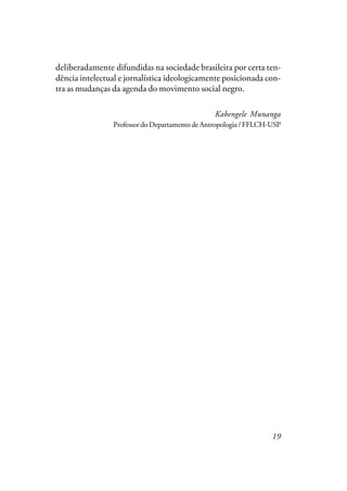19
deliberadamente difundidas na sociedade brasileira por certa ten-
dência intelectual e jornalística ideologicamente posicionada con-
tra as mudanças da agenda do movimento social negro.
Kabengele Munanga
Professor do Departamento de Antropologia / FFLCH-USP
 