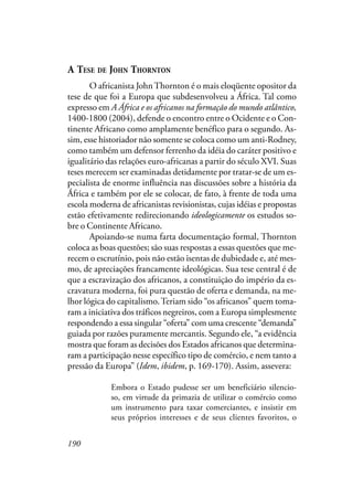 190
A TESE DE JOHN THORNTON
O africanista JohnThornton é o mais eloqüente opositor da
tese de que foi a Europa que subdesenvolveu a África. Tal como
expresso em A África e os africanos na formação do mundo atlântico,
1400-1800 (2004), defende o encontro entre o Ocidente e o Con-
tinente Africano como amplamente benéfico para o segundo. As-
sim, esse historiador não somente se coloca como um anti-Rodney,
como também um defensor ferrenho da idéia do caráter positivo e
igualitário das relações euro-africanas a partir do século XVI. Suas
teses merecem ser examinadas detidamente por tratar-se de um es-
pecialista de enorme influência nas discussões sobre a história da
África e também por ele se colocar, de fato, à frente de toda uma
escola moderna de africanistas revisionistas, cujas idéias e propostas
estão efetivamente redirecionando ideologicamente os estudos so-
bre o Continente Africano.
Apoiando-se numa farta documentação formal, Thornton
coloca as boas questões; são suas respostas a essas questões que me-
recem o escrutínio, pois não estão isentas de dubiedade e, até mes-
mo, de apreciações francamente ideológicas. Sua tese central é de
que a escravização dos africanos, a constituição do império da es-
cravatura moderna, foi pura questão de oferta e demanda, na me-
lhor lógica do capitalismo.Teriam sido “os africanos” quem toma-
ram a iniciativa dos tráficos negreiros, com a Europa simplesmente
respondendo a essa singular “oferta” com uma crescente “demanda”
guiada por razões puramente mercantis. Segundo ele, “a evidência
mostra que foram as decisões dos Estados africanos que determina-
ram a participação nesse específico tipo de comércio, e nem tanto a
pressão da Europa” (Idem, ibidem, p. 169-170). Assim, assevera:
Embora o Estado pudesse ser um beneficiário silencio-
so, em virtude da primazia de utilizar o comércio como
um instrumento para taxar comerciantes, e insistir em
seus próprios interesses e de seus clientes favoritos, o
 