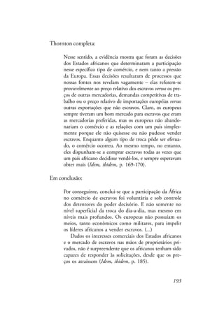 193
Thornton completa:
Nesse sentido, a evidência mostra que foram as decisões
dos Estados africanos que determinaram a participação
nesse específico tipo de comércio, e nem tanto a pressão
da Europa. Essas decisões resultaram de processos que
nossas fontes nos revelam vagamente – elas referem-se
provavelmente ao preço relativo dos escravos versus os pre-
ços de outras mercadorias, demandas competitivas de tra-
balho ou o preço relativo de importações européias versus
outras exportações que não escravos. Claro, os europeus
sempre tiveram um bom mercado para escravos que eram
as mercadorias preferidas, mas os europeus não abando-
nariam o comércio e as relações com um país simples-
mente porque ele não quisesse ou não pudesse vender
escravos. Enquanto algum tipo de troca pôde ser efetua-
do, o comércio ocorreu. Ao mesmo tempo, no entanto,
eles dispunham-se a comprar escravos todas as vezes que
um país africano decidisse vendê-los, e sempre esperavam
obter mais (Idem, ibidem, p. 169-170).
Em conclusão:
Por conseguinte, conclui-se que a participação da África
no comércio de escravos foi voluntária e sob controle
dos detentores do poder decisório. E não somente no
nível superficial da troca do dia-a-dia, mas mesmo em
níveis mais profundos. Os europeus não possuíam os
meios, tanto econômicos como militares, para impelir
os líderes africanos a vender escravos. (...)
Dados os interesses comerciais dos Estados africanos
e o mercado de escravos nas mãos de proprietários pri-
vados, não é surpreendente que os africanos tenham sido
capazes de responder às solicitações, desde que os pre-
ços os atraíssem (Idem, ibidem, p. 185).
 