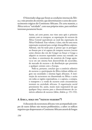 194
O historiador alega que foram as condições internas da Áfri-
ca, e não pressões do exterior, que determinaram o curso dos acon-
tecimentos trágicos do Continente Africano. De certa maneira, a
África teria se “suicidado”, com suas próprias mãos, para satisfazer
interesses puramente locais:
Assim, até certo ponto, nos vinte anos após o primeiro
contato com os europeus, as exportações de escravos da
África Central equivaleram ao total das exportações da
África Ocidental. Esse volume, é claro, não foi uma mera
exportação ocasional para corrigir desequilíbrios atípicos.
Ademais, não há razão para se pensar que os portugue-
ses fossem por si só capazes de comprar escravos (exceto
como clientes dos reis do Congo) ou forçar o Congo a
adquirir os escravos exportados contra sua vontade; em
vez disso, o crescimento do comércio do Congo apoia-
va-se em um sistema bem desenvolvido de escravidão,
de mercado de escravos e de distribuição que preexistia
a qualquer contato com a Europa.
Pode-se, portanto, concluir que o comércio atlântico
de escravos e a participação da África tinham sólidas ori-
gens nas sociedades e sistemas legais africanos. A insti-
tuição da escravatura era disseminada na África e aceita
em todas as regiões exportadoras, e a captura, a compra,
o transporte e a venda de escravos eram circunstâncias
normais na sociedade africana. A organização social
preexistente foi, assim, muito mais responsável do que
qualquer força externa para o desenvolvimento do co-
mércio atlântico de escravos (Idem, ibidem, p. 151-152).
A ÁFRICA, BERÇO DOS “TRÁFICOS NEGREIROS”?
A discussão da escravatura africana vem acompanhada sem-
pre de outro debate não menos problemático, a saber: os tráficos
negreiros que despovoaram o Continente Africano através de longos
 