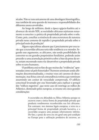 195
séculos. Não se trata unicamente de uma abordagem historiográfica,
mas também de uma questão de interesses e responsabilidades dos
diferentes atores envolvidos.
Ao longo de milênios, desde a época egípcio-kushita até o
alvorecer do século XIX, as sociedades africanas rejeitaram tenaz-
mente o conceito e a prática de propriedade privada sobre o solo.
Como, pois, conciliar a existência de uma escravatura de natureza
privada nesse contexto de repúdio à propriedade privada sobre o
principal meio de produção?
Alguns especialistas aduzem que é precisamente por essa ra-
zão que a escravidão africana teria tido tendência a se estender. Se-
gundo esse argumento, os africanos, não tendo possibilidades de
converter-se em grandes proprietários fundiários, podendo assim
proceder a uma acumulação primitiva sobre a base da posse da ter-
ra, teriam encontrado outra via: desenvolver a propriedade privada
sobre os seres humanos.
O problema está no fato de que muitas das “evidências” apre-
sentadas como tal pelo historiadorThornton terminam sendo afir-
mações descontextualizadas, e muitas vezes até carentes de docu-
mentação, mas feitas com tal contundência retórica que terminam
assumindo um caráter de veracidade comprovada. O edifício
conceitual levantado por esse historiador para explicar o porquê
dos “tráficos negreiros”, que neste caso ele restringe ao tráfico do
Atlântico, dominado pelos europeus, se resume em cinco grandes
considerações:
A escravidão era difundida na África Atlântica porque os
escravos eram a única forma de propriedade privada que
produzia rendimentos reconhecidos nas leis africanas.
Em contraste, nos sistemas legais europeus, a terra era a
principal forma de propriedade privada lucrativa, e a
escravidão ocupava uma posição relativamente inferior.
De fato, a posse da terra era em geral uma pré-condição
na Europa para a utilização produtiva de escravos, ao
 