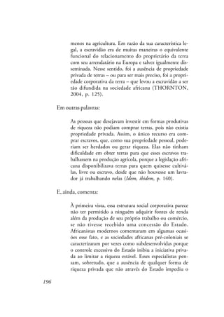 196
menos na agricultura. Em razão da sua característica le-
gal, a escravidão era de muitas maneiras o equivalente
funcional do relacionamento do proprietário da terra
com seu arrendatário na Europa e talvez igualmente dis-
seminada. Nesse sentido, foi a ausência de propriedade
privada de terras – ou para ser mais preciso, foi a propri-
edade corporativa da terra – que levou a escravidão a ser
tão difundida na sociedade africana (THORNTON,
2004, p. 125).
Em outras palavras:
As pessoas que desejavam investir em formas produtivas
de riqueza não podiam comprar terras, pois não existia
propriedade privada. Assim, o único recurso era com-
prar escravos, que, como sua propriedade pessoal, pode-
riam ser herdados ou gerar riqueza. Elas não tinham
dificuldade em obter terras para que esses escravos tra-
balhassem na produção agrícola, porque a legislação afri-
cana disponibilizava terras para quem quisesse cultivá-
las, livre ou escravo, desde que não houvesse um lavra-
dor já trabalhando nelas (Idem, ibidem, p. 140).
E, ainda, comenta:
À primeira vista, essa estrutura social corporativa parece
não ter permitido a ninguém adquirir fontes de renda
além da produção de seu próprio trabalho ou comércio,
se não tivesse recebido uma concessão do Estado.
Africanistas modernos comentaram em algumas ocasi-
ões esse fato, e as sociedades africanas pré-coloniais se
caracterizaram por vezes como subdesenvolvidas porque
o controle excessivo do Estado inibiu a iniciativa priva-
da ao limitar a riqueza estável. Esses especialistas pen-
sam, sobretudo, que a ausência de qualquer forma de
riqueza privada que não através do Estado impediu o
 