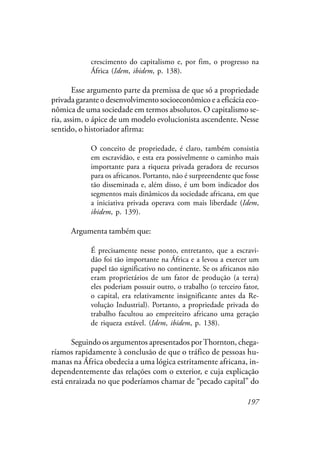 197
crescimento do capitalismo e, por fim, o progresso na
África (Idem, ibidem, p. 138).
Esse argumento parte da premissa de que só a propriedade
privada garante o desenvolvimento socioeconômico e a eficácia eco-
nômica de uma sociedade em termos absolutos. O capitalismo se-
ria, assim, o ápice de um modelo evolucionista ascendente. Nesse
sentido, o historiador afirma:
O conceito de propriedade, é claro, também consistia
em escravidão, e esta era possivelmente o caminho mais
importante para a riqueza privada geradora de recursos
para os africanos. Portanto, não é surpreendente que fosse
tão disseminada e, além disso, é um bom indicador dos
segmentos mais dinâmicos da sociedade africana, em que
a iniciativa privada operava com mais liberdade (Idem,
ibidem, p. 139).
Argumenta também que:
É precisamente nesse ponto, entretanto, que a escravi-
dão foi tão importante na África e a levou a exercer um
papel tão significativo no continente. Se os africanos não
eram proprietários de um fator de produção (a terra)
eles poderiam possuir outro, o trabalho (o terceiro fator,
o capital, era relativamente insignificante antes da Re-
volução Industrial). Portanto, a propriedade privada do
trabalho facultou ao empreiteiro africano uma geração
de riqueza estável. (Idem, ibidem, p. 138).
Seguindo os argumentos apresentados porThornton, chega-
ríamos rapidamente à conclusão de que o tráfico de pessoas hu-
manas na África obedecia a uma lógica estritamente africana, in-
dependentemente das relações com o exterior, e cuja explicação
está enraizada no que poderíamos chamar de “pecado capital” do
 