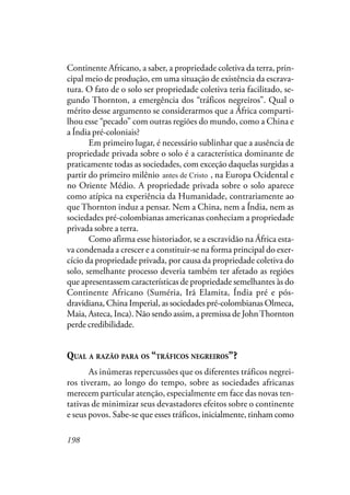 198
Continente Africano, a saber, a propriedade coletiva da terra, prin-
cipal meio de produção, em uma situação de existência da escrava-
tura. O fato de o solo ser propriedade coletiva teria facilitado, se-
gundo Thornton, a emergência dos “tráficos negreiros”. Qual o
mérito desse argumento se considerarmos que a África comparti-
lhou esse “pecado” com outras regiões do mundo, como a China e
a Índia pré-coloniais?
Em primeiro lugar, é necessário sublinhar que a ausência de
propriedade privada sobre o solo é a característica dominante de
praticamente todas as sociedades, com exceção daquelas surgidas a
partir do primeiro milênio ante de Cristo, na Europa Ocidental e
no Oriente Médio. A propriedade privada sobre o solo aparece
como atípica na experiência da Humanidade, contrariamente ao
que Thornton induz a pensar. Nem a China, nem a Índia, nem as
sociedades pré-colombianas americanas conheciam a propriedade
privada sobre a terra.
Como afirma esse historiador, se a escravidão na África esta-
va condenada a crescer e a constituir-se na forma principal do exer-
cício da propriedade privada, por causa da propriedade coletiva do
solo, semelhante processo deveria também ter afetado as regiões
que apresentassem características de propriedade semelhantes às do
Continente Africano (Suméria, Irã Elamita, Índia pré e pós-
dravidiana, China Imperial, as sociedades pré-colombianas Olmeca,
Maia, Asteca, Inca). Não sendo assim, a premissa de JohnThornton
perde credibilidade.
QUAL A RAZÃO PARA OS “TRÁFICOS NEGREIROS”?
As inúmeras repercussões que os diferentes tráficos negrei-
ros tiveram, ao longo do tempo, sobre as sociedades africanas
merecem particular atenção, especialmente em face das novas ten-
tativas de minimizar seus devastadores efeitos sobre o continente
e seus povos. Sabe-se que esses tráficos, inicialmente, tinham como
antes de Cristo
 