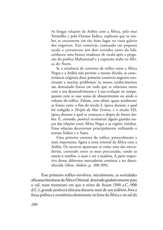 200
As longas relações da Arábia com a África, pelo mar
Vermelho e pelo Oceano Índico, explicam que os ára-
bes se encontrem em tão bom lugar na vasta galeria
dos negreiros. Este comércio, começado em pequena
escala e certamente nos dois sentidos antes do Islã,
conheceu uma brusca mudança de escala após a prega-
ção do profeta Muhammad e a expansão árabe na Áfri-
ca do Norte.
Se a existência de correntes de tráfico entre a África
Negra e a Arábia não permite a menor dúvida, as carac-
terísticas originais deste primeiro comércio negreiro con-
tinuam a suscitar problemas: os nossos conhecimentos
são demasiado fracos em tudo que se relaciona tanto
com o seu desenvolvimento e à sua evolução no tempo,
quanto com as suas zonas de abastecimento ou ainda o
volume do tráfico. Faltam, com efeito, quase totalmente
as fontes entre o fim do século I, época durante a qual
foi redigido o Périplo do Mar Eritreu, e o século VII,
época durante a qual se começou a dispor de fontes ára-
bes. É, contudo, possível reconstruir alguns grandes tra-
ços das relações entre África Negra e as regiões vizinhas.
Estas relações decorreram principalmente utilizando o
oceano Índico e o Saara.
Uma primeira corrente do tráfico, provavelmente a
mais importante, ligava a costa oriental da África com a
Arábia. Os escravos apareciam aí como uma das merca-
dorias, contando entre as mais procuradas, sendo as
outras o marfim, o ouro e até a madeira. A parte respec-
tiva destas diferentes mercadorias continua a ser desco-
nhecida (Idem, ibidem, p. 208-209).
Esse primeiro tráfico envolveu, inicialmente, as sociedades
africanaslitorâneasdaÁfricaOriental,descendogradativamentepara
o sul, num momento em que o reino de Axum (500 a.C.-900
d.C.), grande potência africana durante mais de um milênio, fora a
força política e econômica dominante no leste da África e no sul da
 