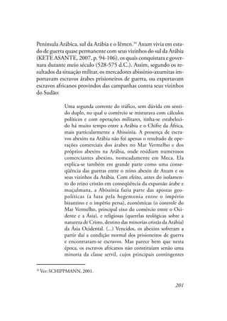 201
Península Arábica, sul da Arábia e o Iêmen.34
Axum vivia em esta-
do de guerra quase permanente com seus vizinhos do sul da Arábia
(KETE ASANTE, 2007, p. 94-106), os quais conquistara e gover-
nara durante meio século (528-575 d.C.). Assim, segundo os re-
sultados da situação militar, os mercadores abissínio-axumitas im-
portavam escravos árabes prisioneiros de guerra, ou exportavam
escravos africanos provindos das campanhas contra seus vizinhos
do Sudão:
Uma segunda corrente do tráfico, sem dúvida em senti-
do duplo, no qual o comércio se misturava com cálculos
políticos e com operações militares, tinha-se estabeleci-
do há muito tempo entre a Arábia e o Chifre da África,
mais particularmente a Abissínia. A presença de escra-
vos abexins na Arábia não foi apenas o resultado de ope-
rações comerciais dos árabes no Mar Vermelho e dos
próprios abexins na Arábia, onde residiam numerosos
comerciantes abexins, nomeadamente em Meca. Ela
explica-se também em grande parte como uma conse-
qüência das guerras entre o reino abexin de Axum e os
seus vizinhos da Arábia. Com efeito, antes do isolamen-
to do reino cristão em conseqüência da expansão árabe e
muçulmana, a Abissínia fazia parte das apostas geo-
políticas (a luta pela hegemonia entre o império
bizantino e o império persa), econômicas (o controle do
Mar Vermelho, principal eixo do comércio entre o Oci-
dente e a Ásia), e religiosas (querelas teológicas sobre a
natureza de Cristo, destino das minorias cristãs da Arábia)
da Ásia Ocidental. (...) Vencidos, os abexins sofreram a
partir daí a condição normal dos prisioneiros de guerra
e encontraram-se escravos. Mas parece bem que nesta
época, os escravos africanos não constituíam senão uma
minoria da classe servil, cujos principais contingentes
34
Ver: SCHIPPMANN, 2001.
 