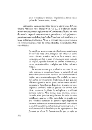 202
eram formados por brancos, originários da Pérsia ou dos
países da Europa (Idem, ibidem).
A invasão e a conquista militar da parte setentrional do Con-
tinente Africano pelos árabes (642-700 d.C.) mudariam brutal-
mente a equação estratégica entre o Continente Africano e o resto
do mundo. A partir desse momento, pressionada pela pujante ex-
pansão econômica do Império Árabe-Muçulmano, intimidada pela
força militar deste último, a África se converteria progressivamente
em fonte exclusiva da mão-de-obra destinada à escravatura no Ori-
ente Médio:
Se o tráfico e a escravatura pré-islâmicos se mantiveram,
até onde se pode saber, marginais em relação ao conti-
nente africano, as coisas mudaram bruscamente com a
instauração do Islã e, mais precisamente, com a criação
do califado, quando da morte do profeta Muhammad, e
com a expansão militar e religiosa dos árabes e da nova
religião.
Ao mesmo tempo que produziam escravos de ma-
neira maciça, as conquistas árabes e a expansão do Islã
provocaram conseqüências decisivas no desenvolvimento do
tráfico e da escravatura dos negros. Por um lado, a escrava-
tura achou-se bruscamente legitimada, já que qualquer
idólatra capturado numa guerra santa estava votado à
escravatura. Semelhantes disposições tiveram por con-
seqüência conferir a todas as guerras e às simples expe-
dições o estatuto de jihad e de multiplicar as ocasiões de
capturar escravos. Além disso, o jizya (imposto, tributo)
cobrado pelos governos muçulmanos foi cada vez mais
pedido em escravos. (...) Por outro lado, em relação com
esta solicitação constante e a partir de agora legítima em
escravos, a escravatura tornou-se cada vez mais, com o tempo,
a condição específica e exclusiva dos africanos negros. (...) A
tradição associada à desvalorização dos negros já estava bem
formada no século X. Encontramo-la, por exemplo, no
 