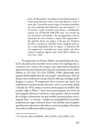 203
poeta Al-Mutanabbi, cuja pluma muito frequentemente se
revela particularmente atroz. É ele que descreve, entre o
mais, que “a moral do escravo negro se encontra inteirinha
nos seus testículos mal cheirosos e nos seus dentes”. (...)
O racismo é pelo contrário mais franco e solidamente
assente em Al-Masudi (896-956) que, em virtude da
sua insaciável curiosidade e da sua gigantesca cultura,
representa de certa maneira a síntese dos argumentos e
das opiniões hostis aos negros. É ele que nas Pradarias
de Ouro, constitui os africanos como categoria particu-
lar, a mais degradada entre os negros. A substância dos
seus argumentos, retomados por outros árabes, não devia
conhecer mudança alguma mais tarde (Idem, ibidem, p.
212-213, 233).
O surgimento no Oriente Médio, nos primórdios do sécu-
lo IX, da prática da escravidão racial, como nova tipologia da es-
cravatura, teve, como é de se supor, uma importância capital no
aparecimento concomitante de toda uma teorização racista (Idem,
ibidem, p. 215-220, 221-233; LEWIS, 1990), deduzindo uma
suposta inferioridade inata da “raça negra” e dos africanos. Daí em
diante, estes receberiam o nome coletivo abd, que na língua árabe
designa o escravo. O surgimento desse racismo, que tanto iria
condicionar os acontecimentos ulteriores, tem-se convertido, desde
a década de 1970, numa crescente preocupação no âmbito dos
estudos sobre a África.35
Essas novas preocupações em torno da
historiografia africana se remetem a uma questão vital, no sentido
de se chegar a determinar em que medida a presença desse novo e
singular fator – o racismo – incidiu na trama global da escravidão
propriamente negra e africana. Essa é, sem dúvida, uma incógnita
que doravante deverá ser colocada no centro de qualquer discussão
séria sobre os diferentes tráficos negreiros.
35
Ver: SEGAL, 2002; GORDON, 1989; LAFFIN, 1982; LEWIS, 1992.
 