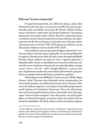 204
O ESTADO “RAPTOR-EXPORTADOR”
O papel desempenhado, nas diferentes épocas, pelas elites
dominantes africanas que se associaram ao tráfico de escravos pro-
movidos pelas sociedades escravistas do Oriente Médio (árabes,
turcos, iranianos) e, mais tarde, da Europa Ocidental, é um aspecto
importante nos estudos sobre a África. Qual foi a importância para
o comércio exterior desses Estados burocráticos africanos da expor-
tação de mão de obra servil para os mercados extra-africanos, parti-
cularmente entre os séculos VIII e XVI (quase um milênio), ou em
direção das Américas entre os séculos XVI e XIX?
Umatendênciacrescenteporpartedealgunsafricanistas36
con-
siste em colocar o Estado raptor-exportador nocentro da problemáti-
ca negreira, fazendo recair sobre ele todo o peso da responsabilidade
histórica desses tráficos, do qual ele seria o vigoroso pioneiro e
impulsionador. Assim, as sociedades escravistas extra-africanas teri-
am sido meros recipientes comerciais de um superabundante estoque
de carne humana oferecida pelos “sátrapas africanos”, a qual os euro-
peus simplesmente souberam comercializar eficientemente, para pro-
mover seu próprio desenvolvimento econômico e político.
Historiadores como Phillip D. Curtin, James A.Webb, Roger
Anstey e John Thornton têm elaborado novas interpretações em
torno da destruição e do subdesenvolvimento do Continente Afri-
cano, dos tráficos negreiros e em relação à escravidão propriamente
racial imposta no Continente Americano. Para esses africanistas,
trata-se de uma questão de pura oferta e demanda; uma mera ope-
ração “comercial afro-européia” entre duas partes, em pé de igual-
dade e com benefícios iguais, na qual as noções de cultura, ética ou
moralsãosubsidiárias.Noafãdecolocaraselitesmercadoras-raptoras
36
Essa tendência é parte das novas correntes revisionistas e negacionistas cujo
objetivo, sob o disfarce da investigação científica, é o de minimizar e de banalizar o
grande crime contra a Humanidade que constituíram a escravidão racial e, parale-
lamente, os tráficos negreiros transoceânicos.
estoque humano oferecido , o qual os euro-
 