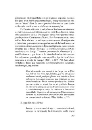 205
africanas em pé de igualdade com os interesses imperiais externos
dos quais eram meros executantes locais, esses pesquisadores esti-
cam os “fatos” além do que é possível demonstrar com dados
verificáveis, transformando hipóteses em asseverações.
Os Estados africanos, principalmente litorâneos, envolveram-
se, efetivamente, nos tráficos negreiros, contribuindo assim para o
enfraquecimento de suas civilizações e para a subseqüente destrui-
ção do próprio Continente Africano. Esse fato merece uma nova
análise, bem distinta do enfoque marcadamente ideológico dos
revisionistas, que consiste em enquadrar as sociedades africanas em
blocos monolíticos, desconhecedoras das lógicas de classes sociais,
ao tempo que se busca “desculpar” as sociedades escravistas do Ori-
ente Médio e da Europa.Thornton, por exemplo, afirma que “(...)
a evidência mostra que foram as decisões dos Estados africanos que
determinaram a participação nesse específico tipo de comércio, e
nem tanto a pressão da Europa” (2004, p. 169-170). Sem aduzir
verdadeiros dados que pudessem, incontestavelmente, sustentar a
sua afirmação, argumenta:
Conclui-se, então, que o comércio da Europa com a África
não pode ser visto como algo destrutivo, pois ele não espoliou
nenhuma linha de produção africana nem impediu o desen-
volvimento fornecendo produtos que poderiam ter sido
manufaturados na África, mesmo quando se faz a diferen-
ça entre tecidos ou aço de boa ou má qualidade. Portan-
to, não havia razão para que os africanos desejassem cessar
o comércio ou que o desejo de continuar se baseasse na
necessidade. Os europeus não saquearam a África, nem como
invasores ou indiretamente como comerciantes provenientes
de uma economia adiantada (Idem, ibidem, p. 99).
E, seguidamente, afirma:
Pode-se, portanto, concluir que o comércio atlântico de
escravos e a participação da África tinham sólidas origens
 