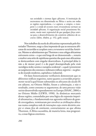 206
nas sociedades e sistemas legais africanos. A instituição da
escravatura era disseminada na África e aceita em todas
as regiões exportadoras, e a captura, a compra, o trans-
porte e a venda de escravos eram circunstâncias normais na
sociedade africana. A organização social preexistente foi,
assim, muito mais responsável do que qualquer força exter-
na para o desenvolvimento do comércio atlântico de es-
cravos (Idem, ibidem, p. 152, grifo nosso).
Nos trabalhos da escola de africanistas representada pelo his-
toriadorThornton, surge a clara impressão de que as estruturas afri-
canas de escravidão se acoplam com a escravatura racial das Améri-
cas. Mesmo se admitíssemos queThornton e seus colegas africanistas
estivessem certos – o que está longe de ser demonstrado –, restaria
a resolver uma série de espinhosas questões das quais esses africanistas
se desincumbem com singular desenvoltura. A principal delas (e
não a de menor peso) é a do papel desempenhado pela visão
raciológica árabe-semita e européia-ocidental – a qual é preexistente
ao surgimento dos extensos e milenares tráficos negreiros – na gêne-
se do mundo moderno, capitalista e industrial.
Os fatos historicamente verificáveis demonstram que os
diferentes tráficos negreiros, tanto quanto a escravidão propria-
mente racial à qual foram submetidos os africanos do século IX
em adiante, no Oriente Médio, foram a culminação, e não o
resultado, como costuma-se argumentar, de uma precoce visão
racista desenvolvida separadamente na Europa (ISAAC, 2004) e
no Oriente Médio (LEWIS, 1990). As dinâmicas mercantis
dessas regiões, comandadas por uma lógica de expansão imperi-
al ultramarina, e fundamentada nas agressões militares de gran-
de envergadura, terminaram por envolver as civilizações africa-
nas numa complexa rede de interações cujo centro decisório sem-
pre se situou fora do continente, contrariamente ao que afirma
Thornton. A África sucumbiu, de maneira lenta, mas progressi-
va, a essas lógicas exteriores.
 