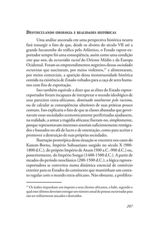 207
DESVINCULANDO IDEOLOGIA E REALIDADES HISTÓRICAS
Uma análise ancorada em uma perspectiva histórica neutra
fará ressurgir o fato de que, desde os alvores do século VII até a
grande hecatombe do tráfico pelo Atlântico, o Estado raptor-ex-
portador sempre foi uma conseqüência, assim como uma condição
sine qua non, da escravidão racial do Oriente Médio e da Europa
Ocidental. Foram os empreendimentos negreiros dessas sociedades
escravistas que suscitaram, por meios violentos,37
e alimentaram,
por meios comerciais, a aparição dessa monstruosidade histórica
contida na existência de Estados voltados para a caça de seres huma-
nos com fins de exportação.
Isto também equivale a dizer que as elites do Estado raptor-
exportador foram incapazes de interpretar o mundo ideológico de
seus parceiros extra-africanos, dominado totalmente pelo racismo,
ou de calcular as conseqüências ulteriores de suas práticas pouco
comuns. Isso explicaria o fato de que as classes abastadas que gover-
navam essas sociedades economicamente periferizadas ajudassem,
na realidade, a armar a tragédia africana; fizeram-no, simplesmente,
porque representavam interesses setoriais suficientemente retrógra-
dos e baseados no afã de lucro e de ostentação, como para aceitar e
promover a destruição de suas próprias sociedades.
Ilustração prototípica dessa situação se encontra nos casos do
Kanem-Bornu, Império Subsaariano surgido no século X (900-
1800 d.C.), do próprio Império de Axum (500 a.C.-900 d.C.) ou,
posteriormente, do Império Songai (1400-1500 d.C.). A partir de
meados do período neoclássico (200-1500 d.C.), a lógica raptora-
exportadora se converteu numa dinâmica essencial de comércio
exterior para os Estados do continente que mantinham um conta-
to regular com o mundo extra-africano. Não obstante, a prolifera-
37
Os árabes impunham um imposto a seus clientes africanos, o bakt, segundo o
qualestesúltimosdeveriamentregarumnúmeroanualdepessoasescravizadaspara
não ser militarmente atacados e destruídos.
 