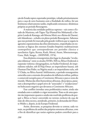 208
ção do Estado raptor-exportador protótipo, voltado prioritariamente
para a caça de seres humanos com a finalidade do tráfico, foi um
fenômeno relativamente tardio, implicando estruturas e dinâmicas
próprias ao período Ressurgente.
A maioria das entidades políticas raptoras – tais como o Es-
tado do Maniema, sob Tippu-Tip (Hamed bin Mohamed); o Im-
pério Lunda de Katanga, sob Mwena Msiri; ou o Reino de Daomé,
sob Adandozan – eclodiu em pleno período Ressurgente. Sabemos
que esse período foi marcado pela grande violência que se seguiu às
agressões expansionistas das elites dominantes, empenhadas em res-
suscitar as lógicas dos extensos Estados-Impérios multinacionais
cosmopolitas que corresponderam aos períodos clássico e
neoclássico: Egito, Kerma, Kush, Meroé, Axum, Mwenemotapa,
Gana, Mali, Songai... (SHINNIE, 1974).
Essa dinâmica ressurgentista deu lugar às chamadas “revolu-
ções islâmicas” entre os séculos XVIII e XIX na África Ocidental; à
expansão violenta e desagregadora, no Sudão Ocidental, do impe-
rialismo tukulor, sob El Hajj Omar; ao imperialismo haussá, sob
Ousman Dan Fôdio, na Nigéria atual; e ao imperialismo zulu, sob
U Chaka, na África Austral. Infelizmente, o período ressurgentista
coincidiu com a extensão devastadora da influência militar, política
e comercial européia para o Continente Africano e para o resto do
mundo. Muitas das elites burocráticas africanas, dessa época, passa-
ram a desempenhar o papel ativo de “associados” e “coadjuvantes”
no holocausto negreiro que devastou o Continente Africano.
Esse conflito introduz uma problemática maior, ainda não
estudada com o cuidado e o rigor necessários.Trata-se de uma ques-
tão tão importante quanto o ainda não resolvido problema do por-
quê a África se haver convertido no terreno exclusivo da caça de
mão-de-obra escrava, atendendo, primeiro, às demandas do Orien-
te Médio e, depois, às da Europa Ocidental.
Assim, doravante, as pesquisas deverão se centrar, cada vez
mais, no problema da análise das próprias estruturas africanas, com
o fim de identificar que razões orgânicas podem contribuir para a
 