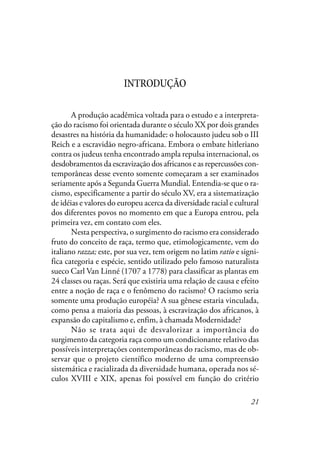 21
INTRODUÇÃO
A produção acadêmica voltada para o estudo e a interpreta-
ção do racismo foi orientada durante o século XX por dois grandes
desastres na história da humanidade: o holocausto judeu sob o III
Reich e a escravidão negro-africana. Embora o embate hitleriano
contra os judeus tenha encontrado ampla repulsa internacional, os
desdobramentos da escravização dos africanos e as repercussões con-
temporâneas desse evento somente começaram a ser examinados
seriamente após a Segunda Guerra Mundial. Entendia-se que o ra-
cismo, especificamente a partir do século XV, era a sistematização
de idéias e valores do europeu acerca da diversidade racial e cultural
dos diferentes povos no momento em que a Europa entrou, pela
primeira vez, em contato com eles.
Nesta perspectiva, o surgimento do racismo era considerado
fruto do conceito de raça, termo que, etimologicamente, vem do
italiano razza; este, por sua vez, tem origem no latim ratio e signi-
fica categoria e espécie, sentido utilizado pelo famoso naturalista
sueco Carl Van Linné (1707 a 1778) para classificar as plantas em
24 classes ou raças. Será que existiria uma relação de causa e efeito
entre a noção de raça e o fenômeno do racismo? O racismo seria
somente uma produção européia? A sua gênese estaria vinculada,
como pensa a maioria das pessoas, à escravização dos africanos, à
expansão do capitalismo e, enfim, à chamada Modernidade?
Não se trata aqui de desvalorizar a importância do
surgimento da categoria raça como um condicionante relativo das
possíveis interpretações contemporâneas do racismo, mas de ob-
servar que o projeto científico moderno de uma compreensão
sistemática e racializada da diversidade humana, operada nos sé-
culos XVIII e XIX, apenas foi possível em função do critério
 