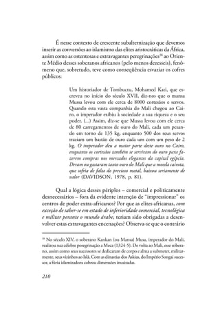 210
É nesse contexto de crescente subalternização que devemos
inserir as conversões ao islamismo das elites aristocráticas da África,
assim como as ostentosas e extravagantes peregrinações38
ao Orien-
te Médio desses soberanos africanos (pelo menos dezesseis), fenô-
meno que, sobretudo, teve como conseqüência esvaziar os cofres
públicos:
Um historiador de Tombuctu, Mohamed Kati, que es-
creveu no início do século XVII, diz-nos que o mansa
Mussa levou com ele cerca de 8000 cortesãos e servos.
Quando esta vasta companhia do Mali chegou ao Cai-
ro, o imperador exibiu à sociedade a sua riqueza e o seu
poder. (...) Assim, diz-se que Mussa levou com ele cerca
de 80 carregamentos de ouro do Mali, cada um pesan-
do em torno de 135 kg, enquanto 500 dos seus servos
traziam um bastão de ouro cada um com um peso de 2
kg. O imperador deu a maior parte deste ouro no Cairo,
enquanto os cortesãos também se serviram do ouro para fa-
zerem compras nos mercados elegantes da capital egípcia.
Deram ou gastaram tanto ouro do Mali que a moeda cairota,
que sofria de falta do precioso metal, baixou seriamente de
valor (DAVIDSON, 1978, p. 81).
Qual a lógica desses périplos – comercial e politicamente
desnecessários – fora da evidente intenção de “impressionar” os
centros de poder extra-africanos? Por que as elites africanas, com
exceção de saber-se em estado de inferioridade comercial, tecnológica
e militar perante o mundo árabe, teriam sido obrigadas a desen-
volver estas extravagantes encenações? Observa-se que o contrário
38
No século XIV, o soberano Kankan (ou Mansa) Musa, imperador do Mali,
realizou sua célebre peregrinação a Meca (1324-5). De volta ao Mali, esse sobera-
no, assim como seus sucessores se dedicaram de corpo e alma a submeter, militar-
mente, seus vizinhos ao Islã. Com as dinastias dos Askias, do Império Songai suces-
sor, a fúria islamizadora cobrou dimensões inusitadas.
 