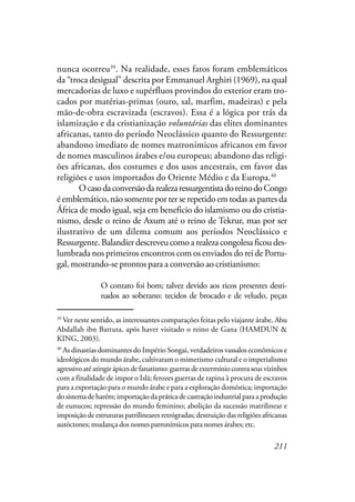 211
nunca ocorreu39
. Na realidade, esses fatos foram emblemáticos
da “troca desigual” descrita por Emmanuel Arghiri (1969), na qual
mercadorias de luxo e supérfluos provindos do exterior eram tro-
cados por matérias-primas (ouro, sal, marfim, madeiras) e pela
mão-de-obra escravizada (escravos). Essa é a lógica por trás da
islamização e da cristianização voluntárias das elites dominantes
africanas, tanto do período Neoclássico quanto do Ressurgente:
abandono imediato de nomes matronímicos africanos em favor
de nomes masculinos árabes e/ou europeus; abandono das religi-
ões africanas, dos costumes e dos usos ancestrais, em favor das
religiões e usos importados do Oriente Médio e da Europa.40
OcasodaconversãodarealezaressurgentistadoreinodoCongo
é emblemático, não somente por ter se repetido em todas as partes da
África de modo igual, seja em beneficio do islamismo ou do cristia-
nismo, desde o reino de Axum até o reino de Tekrur, mas por ser
ilustrativo de um dilema comum aos períodos Neoclássico e
Ressurgente. Balandier descreveu como a realeza congolesa ficou des-
lumbrada nos primeiros encontros com os enviados do rei de Portu-
gal, mostrando-se prontos para a conversão ao cristianismo:
O contato foi bom; talvez devido aos ricos presentes desti-
nados ao soberano: tecidos de brocado e de veludo, peças
39
Ver neste sentido, as interessantes comparações feitas pelo viajante árabe, Abu
Abdallah ibn Battuta, após haver visitado o reino de Gana (HAMDUN &
KING, 2003).
40
As dinastias dominantes do Império Songai, verdadeiros vassalos econômicos e
ideológicos do mundo árabe, cultivaram o mimetismo cultural e o imperialismo
agressivo até atingir ápices de fanatismo: guerras de extermínio contra seus vizinhos
com a finalidade de impor o Islã; ferozes guerras de rapina à procura de escravos
para a exportação para o mundo árabe e para a exploração doméstica; importação
do sistema de harém; importação da prática de castração industrial para a produção
de eunucos; repressão do mundo feminino; abolição da sucessão matrilinear e
imposição de estruturas patrilineares retrógradas; destruição das religiões africanas
autóctones; mudança dos nomes patronímicos para nomes árabes; etc.
 