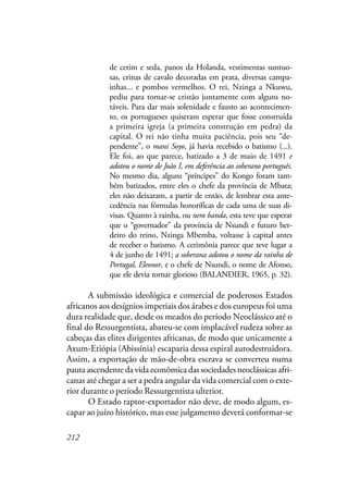 212
de cetim e seda, panos da Holanda, vestimentas suntuo-
sas, crinas de cavalo decoradas em prata, diversas campa-
inhas... e pombos vermelhos. O rei, Nzinga a Nkuwu,
pediu para tornar-se cristão juntamente com alguns no-
táveis. Para dar mais solenidade e fausto ao acontecimen-
to, os portugueses quiseram esperar que fosse construída
a primeira igreja (a primeira construção em pedra) da
capital. O rei não tinha muita paciência, pois seu “de-
pendente”, o mani Soyo, já havia recebido o batismo (...).
Ele foi, ao que parece, batizado a 3 de maio de 1491 e
adotou o nome de João I, em deferência ao soberano português.
No mesmo dia, alguns “príncipes” do Kongo foram tam-
bém batizados, entre eles o chefe da província de Mbata;
eles não deixaram, a partir de então, de lembrar esta ante-
cedência nas fórmulas honoríficas de cada uma de suas di-
visas. Quanto à rainha, ou nem banda, esta teve que esperar
que o “governador” da província de Nsundi e futuro her-
deiro do reino, Nzinga Mbemba, voltasse à capital antes
de receber o batismo. A cerimônia parece que teve lugar a
4 de junho de 1491; a soberana adotou o nome da rainha de
Portugal, Eleonor, e o chefe de Nsundi, o nome de Afonso,
que ele devia tornar glorioso (BALANDIER, 1965, p. 32).
A submissão ideológica e comercial de poderosos Estados
africanos aos desígnios imperiais dos árabes e dos europeus foi uma
dura realidade que, desde os meados do período Neoclássico até o
final do Ressurgentista, abateu-se com implacável rudeza sobre as
cabeças das elites dirigentes africanas, de modo que unicamente a
Axum-Etiópia (Abissínia) escaparia dessa espiral autodestruidora.
Assim, a exportação de mão-de-obra escrava se converteu numa
pauta ascendente da vida econômica das sociedades neoclássicas afri-
canas até chegar a ser a pedra angular da vida comercial com o exte-
rior durante o período Ressurgentista ulterior.
O Estado raptor-exportador não deve, de modo algum, es-
capar ao juízo histórico, mas esse julgamento deverá conformar-se
 