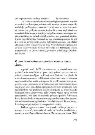213
aos imperativos da verdade histórica. Imperativos possíveis se sepa-
rarmos as razões transparentemente ideológicas que estão por trás
de muitas das distorções, nós nos defrontamos com outro tipo de
realidade, problemática e complexa, porém muito mais rica anali-
ticamente que qualquer asseveração simplória. A emergência desses
execráveis Estados, cuja função principal se converteu na organiza-
ção sistemática da caça de seres humanos e nas guerras de rapina,
ilustra perfeitamente a realidade de que se está na presença de um
processo de decomposição interna e de satelitização das sociedades
africanas como conseqüência de uma troca desigual originada no
contato cada vez mais extenso entre elas e as formações sociais
mercantilistas do Oriente Médio, primeiro, e da Europa Ociden-
tal, depois.
O IMPACTO DAS DINÂMICAS ECONÔMICAS MUNDIAIS SOBRE A
ÁFRICA
A partir do século IX, constata-se um processo de crescente
periferização econômica e, por conseguinte, de ascendente
subalternização ideológica do Continente Africano em relação às
dinâmicas econômicas e políticas extra-africanas. Com certeza, essa
conclusão implica ainda outra gama de problemas que dizem res-
peito às razões propriamente africanas para esse descompasso. Cabe
supor que, se as sociedades africanas do período neoclássico e do
ressurgentista não puderam resistir ao impacto da modernidade
socioeconômica desenvolvida pelo Oriente Médio e pela Europa
renascentista, isso deve ter ocorrido porque a própria África não
havia desenvolvido os mecanismos capazes de desencadear proces-
sos socioeconômicos equivalentes. Se, efetivamente, foi esse o caso,
haveria que explicar quais as suas possíveis razões.
Pode-se argumentar, com certo grau de confiança, que as eco-
nomias e o comércio exterior de todos os Estados neoclássicos e
ressurgentistas (Axum, Kanem-Bornu, Mwenemotapa, Gana, Mali,
Se separarmos
 