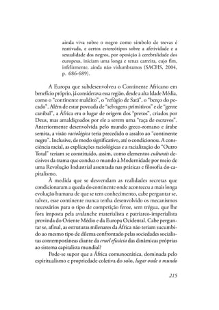 215
ainda viva sobre o negro como símbolo de trevas é
reativada, e certos estereótipos sobre a afetividade e a
sexualidade dos negros, por oposição à cerebralidade dos
europeus, iniciam uma longa e tenaz carreira, cujo fim,
infelizmente, ainda não vislumbramos (SACHS, 2004,
p. 686-689).
A Europa que subdesenvolveu o Continente Africano em
benefíciopróprio,jáconsideravaessaregião,desdeaaltaIdadeMédia,
como o “continente maldito”, o “refúgio de Satã”, o “berço do pe-
cado”. Além de estar povoada de “selvagens primitivos” e de “gente
canibal”, a África era o lugar de origem dos “pretos”, criados por
Deus, mas amaldiçoados por ele a serem uma “raça de escravos”.
Anteriormente desenvolvida pelo mundo greco-romano e árabe
semita, a visão raciológica teria precedido o assalto ao “continente
negro”. Inclusive, de modo significativo, até o condicionou. A cons-
ciência racial, as explicações raciológicas e a racialização do “Outro
Total” teriam se constituído, assim, como elementos culturais de-
cisivos da trama que conduz o mundo à Modernidade por meio de
uma Revolução Industrial assentada nas práticas e filosofia do ca-
pitalismo.
À medida que se desvendam as realidades secretas que
condicionaram a queda do continente onde aconteceu a mais longa
evolução humana de que se tem conhecimento, cabe perguntar se,
talvez, esse continente nunca tenha desenvolvido os mecanismos
necessários para o tipo de competição feroz, sem trégua, que lhe
fora imposta pela avalanche materialista e patriarco-imperialista
provinda do Oriente Médio e da Europa Ocidental. Cabe pergun-
tar se, afinal, as estruturas milenares da África não teriam sucumbi-
do ao mesmo tipo de dilema confrontado pelas sociedades socialis-
tas contemporâneas diante da cruel eficácia das dinâmicas próprias
ao sistema capitalista mundial?
Pode-se supor que a África comunocrática, dominada pelo
espiritualismo e propriedade coletiva do solo, lugar onde o mundo
 