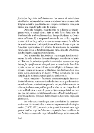 216
feminino imprimiu indelevelmente sua marca de coletivismo
distributivo, tenha evoluído em um sentido estritamente contrário
à lógica societária que, finalmente, chegaria mediante a conquista
militar a se estender pelo resto do mundo?
O mundo moderno, o capitalismo e a indústria são incom-
preensíveis, e inexplicáveis, sem os três fatos fundantes da
Modernidade: a) a brutal investida da Europa Ocidental no Conti-
nente Africano; b) o empreendimento de um tráfico negreiro
transoceânico e de grande porte que envolveu dezenas de milhões
de seres humanos; e c) a imposição aos africanos de raça negra, nas
Américas, e por mais de três séculos, de um sistema de escravidão
racial, que gerou as fabulosas riquezas para o mundo Ocidental,
dando origem ao capitalismo industrial.
Ora, a escravidão das Américas se distingue, fundamental-
mente, de todas as formas de escravidão que a precederam na histó-
ria. Trata-se da primeira experiência na história em que uma raça
inteira foi especificamente almejada para a escravização. Esse dife-
rencial merece um novo enfoque metodológico e teórico da natu-
reza das estruturas inerentes às plantation das Américas. Sem elas,
como o demonstrou Eric Williams (1975), o capitalismo não teria
surgido, pelo menos na versão que hoje conhecemos.
Assim, o racismo – fenômeno livremente surgido da consci-
ência do homem, portanto oriundo das instâncias que denomina-
mos de culturais – teria desempenhado um papel determinante na
elaboração da trama específica que desembocou no choque brutal
entre o Ocidente e o resto do planeta. Sabemos que foi deste cho-
que que surgiram as condições condizentes à Modernidade propri-
amente capitalista, por meio da Revolução Industrial na Inglaterra
protestante.
Em todo caso, é sabido que, com a queda final do continen-
te africano, há cinco séculos, o mundo despencou na barbárie pla-
netária (DIOP, 1991), marcada pelos genocídios americanos, o gi-
gantesco tráfico negreiro Atlântico, a imposição da escravidão racial
nas Américas, a extensão imperialista da Europa sobre o resto do
 