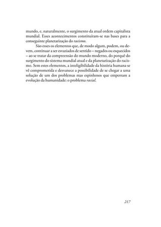 217
mundo, e, naturalmente, o surgimento da atual ordem capitalista
mundial. Esses acontecimentos constituíram-se nas bases para a
conseguinte planetarização do racismo.
São esses os elementos que, de modo algum, podem, ou de-
vem, continuar a ser esvaziados de sentido – negados ou esquecidos
– ao se tratar da compreensão do mundo moderno, do porquê do
surgimento do sistema mundial atual e da planetarização do racis-
mo. Sem estes elementos, a inteligibilidade da história humana se
vê comprometida e desvanece a possibilidade de se chegar a uma
solução de um dos problemas mas espinhosos que emperram a
evolução da humanidade: o problema racial.
 