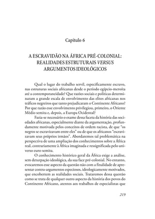 219
Capítulo 6
A ESCRAVIDÃO NA ÁFRICA PRÉ-COLONIAL:
REALIDADESESTRUTURAISVERSUS
ARGUMENTOSIDEOLÓGICOS
Qual o lugar do trabalho servil, especificamente escravo,
nas estruturas sociais africanas desde o período egípcio-meroíta
até a contemporaneidade? Que razões sociais e políticas determi-
naram a grande escala de envolvimento das elites africanas nos
tráficos negreiros que tanto prejudicaram o Continente Africano?
Por que razão esse envolvimento privilegiou, primeiro, o Oriente
Médio semita e, depois, a Europa Ocidental?
Fazia-se necessário o exame dessa faceta da história das soci-
edades africanas, especialmente diante da argumentação, profun-
damente motivada pelos conceitos de ordem racista, de que “os
negros se escravizavam entre eles” ou de que os africanos “escravi-
zavam seus próprios irmãos”. Abordaremos tal problemática na
perspectiva de uma ampliação dos conhecimentos sobre a África
real, contrariamente à África imaginada e ressignificada pelo uni-
verso euro-semita.
O conhecimento histórico geral da África exige a análise,
sem deturpação ideológica, da sua face pré-colonial. No entanto,
evocaremos esse aspecto da questão não com a finalidade de apre-
sentar contra-argumentos especiosos, ideologicamente motivados,
que encobertem as realidades sociais. Trataremos dessa questão
como se trata de qualquer outro aspecto da história dos povos do
Continente Africano, atentos aos trabalhos de especialistas que
 