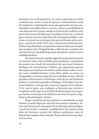 22
fenotípico em escala planetária. As críticas reportadas às teorias
evolucionistas, como a teoria de Spencer, o determinismo racial
de Lombroso e o darwinismo social, que apostaram em uma con-
tinuidade entre dados físicos e morais, afetam a possibilidade de
uma discussão do racismo calcada na história dos conflitos entre
povos decorrentes das diferenças fenotípicas. Com isso, a visão de
que o racismo seja uma experiência da contemporaneidade, cujas
raízes se inserem na escravização dos povos africanos pelos euro-
peus, a partir do século XVI, não é consistente historicamente.
Embora seja dominante, essa premissa nunca se alicerçou em qual-
quer pesquisa séria. De igual modo, a idéia de que o racismo teve
um único berço e período de gestação não parece coerente com a
realidade histórica.
Da mesma maneira, aqueles argumentos que pretensamente
se enraízam numa visão científica para proclamar a inexistência
do racismo em virtude da inexistência da raça como fenômeno
biológico são inconsistentes. Todavia, tais argumentos operam
alicerçados por uma base de mínimo conhecimento sobre o racis-
mo como realidade histórica. Com efeito, desde seu início, na
Antiguidade o racismo sempre foi uma realidade social e cultural
pautada exclusivamente no fenótipo, antes de ser um fenômeno
político e econômico pautado na biologia. O fenótipo é um ele-
mento objetivo, real, que não se presta à negação ou à confusão.
É ele, não os genes, que configura os fantasmas que nutrem o
imaginário social; que serve de linha de demarcação entre os gru-
pos raciais e como ponto de referência em torno do qual se orga-
nizam as discriminações “raciais”.
Negar a existência da raça, portanto, é um absurdo, ao qual
somente se pode chegar por meio de uma postura a-histórica. As-
sim, é preciso executar uma espécie de reorientação epistemológica,
a qual nos levaria a examinar a problemática do racismo muito
além do horizonte estreito dos últimos quinhentos anos de
hegemonia européia sobre o mundo. É precisamente isso que obje-
tiva esta obra.
 