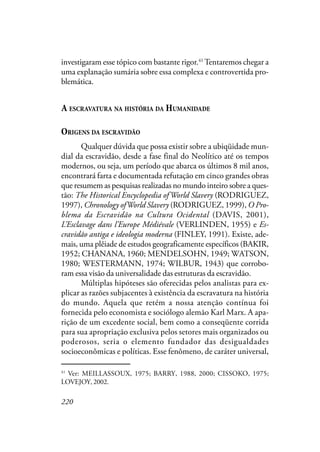 220
investigaram esse tópico com bastante rigor.41
Tentaremos chegar a
uma explanação sumária sobre essa complexa e controvertida pro-
blemática.
A ESCRAVATURA NA HISTÓRIA DA HUMANIDADE
ORIGENS DA ESCRAVIDÃO
Qualquer dúvida que possa existir sobre a ubiqüidade mun-
dial da escravidão, desde a fase final do Neolítico até os tempos
modernos, ou seja, um período que abarca os últimos 8 mil anos,
encontrará farta e documentada refutação em cinco grandes obras
que resumem as pesquisas realizadas no mundo inteiro sobre a ques-
tão: The Historical Encyclopedia of World Slavery (RODRIGUEZ,
1997), Chronology ofWorld Slavery (RODRIGUEZ, 1999), O Pro-
blema da Escravidão na Cultura Ocidental (DAVIS, 2001),
L’Esclavage dans l’Europe Médiévale (VERLINDEN, 1955) e Es-
cravidão antiga e ideologia moderna (FINLEY, 1991). Existe, ade-
mais, uma plêiade de estudos geograficamente específicos (BAKIR,
1952; CHANANA, 1960; MENDELSOHN, 1949; WATSON,
1980; WESTERMANN, 1974; WILBUR, 1943) que corrobo-
ram essa visão da universalidade das estruturas da escravidão.
Múltiplas hipóteses são oferecidas pelos analistas para ex-
plicar as razões subjacentes à existência da escravatura na história
do mundo. Aquela que retém a nossa atenção contínua foi
fornecida pelo economista e sociólogo alemão Karl Marx. A apa-
rição de um excedente social, bem como a conseqüente corrida
para sua apropriação exclusiva pelos setores mais organizados ou
poderosos, seria o elemento fundador das desigualdades
socioeconômicas e políticas. Esse fenômeno, de caráter universal,
41
Ver: MEILLASSOUX, 1975; BARRY, 1988, 2000; CISSOKO, 1975;
LOVEJOY, 2002.
 