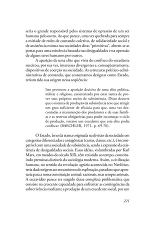 221
seria o grande responsável pelos sistemas de opressão de um ser
humano pelo outro. Ao que parece, uma vez quebrada para sempre
a miríade de redes de comando coletivo, de solidariedade social e
de assistência mútua nas sociedades ditas “primitivas”, abrem-se as
portas para uma existência baseada nas desigualdades e na opressão
de alguns seres humanos por outros.
A aparição de uma elite que vivia do confisco do excedente
suscitou, por sua vez, interesses divergentes e, conseqüentemente,
dispositivos de coerção na sociedade. As estruturas político-admi-
nistrativas de comando, que costumamos designar como Estado,
teriam tido sua origem nessa seqüência:
Isto provocou a aparição decisiva de uma elite política,
militar e religiosa, caracterizada por estar isenta de pro-
ver seus próprios meios de subsistência. Disso decorre
que o sistema de produção da subsistência teve que atingir
um grau suficiente de eficácia para que, uma vez des-
contadas a manutenção dos produtores e de suas famíli-
as e as reservas obrigatórias para poder recomeçar o ciclo
de produção, restasse um excedente que esta elite podia
confiscar (BAECHLER, 1971, p. 69-70).
O Estado, locus da trama originada na divisão da sociedade em
categorias diferenciadas e antagônicas (castas, classes, etc.), é incom-
patível com uma sociedade de subsistência, sendo a expressão da exis-
tência de desigualdades sociais. Essas idéias, vislumbradas por Karl
Marx, em meados do século XIX, têm resistido ao tempo, constitu-
indo premissas duráveis da sociologia moderna. Assim, a civilização
humana, no sentido da revolução agrária acontecida no Neolítico,
teriadadoorigemaosmecanismosdeexploração,paradoxoqueapon-
tariaparaanossaconstituiçãoanimal:racionais,massempreanimais.
A escravidão parece ter surgido dessa complexa problemática que
consiste na crescente capacidade para enfrentar as contingências da
sobrevivência mediante a produção de um excedente social, por um
 