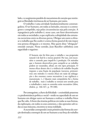 222
lado, e o surgimento paralelo de mecanismos de coerção que restrin-
gem as liberdades intrínsecas do ser humano, por outro.
O trabalho é uma atividade fundamentalmente constran-
gedora. O ser humano, em todas as latitudes, executa-o a contra-
gosto e compelido, seja pelas circunstâncias seja pela coerção. A
repugnância pelo trabalho é, nesse caso, um fator determinante
em todas as sociedades, o que explicaria a ubiqüidade das estrutu-
ras escravistas entre os diversos povos. Obrigar um outro a efetu-
ar o trabalho que lhe coube é a única forma possível de não impor
essa penosa obrigação a si mesmo. Mas quem disse “obrigação”
entende coerção. Nesse sentido, Jean Baechler sublinhou com
sagacidade o seguinte:
O homem não foi feito para o trabalho e sua propensão
natural é de fazê-lo o menos possível. Por isso, será neces-
sário o controle para impeli-lo à produção. Os métodos
que o homem desenvolveu para compelir-se ao trabalho
podem ser resumidos, afinal, em três tipos principais. O
menos eficaz dentre eles é a violência do trabalho forçado
imposto a uma fração da população (escravos, prisionei-
ros); este método é o menos eficaz em razão da subjuga-
ção e dos enormes custos necessários à sua vigilância e
manutenção. (...) Quanto mais compulsória for a forma
de trabalho, mais o trabalho se tornará sem sentido para
o trabalhador e mais os controles serão necessários (Idem,
ibidem, p. 166-167, p. 99-100).
Por conseguinte, a chave da felicidade – a ociosidade prazerosa
e a predominância política e social – reside na capacidade de um ser
humano em obrigar outro ser humano a realizar o trabalho físico
que lhe cabe. A fonte das tiranias políticas em todas as suas formas,
da exploração, em todos os seus contextos, e das opressões sob to-
das as suas máscaras, encontra-se nessa realidade.
A escravidão corresponde à mais primitiva das formas de coer-
ção destinada a extorquir de um ser humano a sua força de trabalho
 