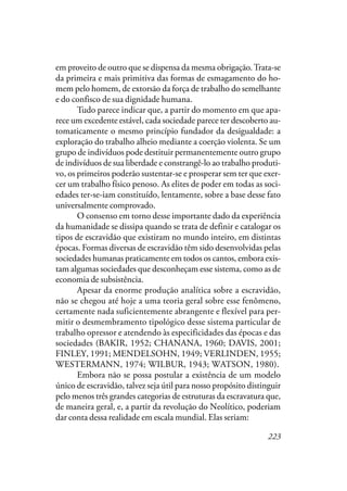 223
em proveito de outro que se dispensa da mesma obrigação.Trata-se
da primeira e mais primitiva das formas de esmagamento do ho-
mem pelo homem, de extorsão da força de trabalho do semelhante
e do confisco de sua dignidade humana.
Tudo parece indicar que, a partir do momento em que apa-
rece um excedente estável, cada sociedade parece ter descoberto au-
tomaticamente o mesmo princípio fundador da desigualdade: a
exploração do trabalho alheio mediante a coerção violenta. Se um
grupo de indivíduos pode destituir permanentemente outro grupo
de indivíduos de sua liberdade e constrangê-lo ao trabalho produti-
vo, os primeiros poderão sustentar-se e prosperar sem ter que exer-
cer um trabalho físico penoso. As elites de poder em todas as soci-
edades ter-se-iam constituído, lentamente, sobre a base desse fato
universalmente comprovado.
O consenso em torno desse importante dado da experiência
da humanidade se dissipa quando se trata de definir e catalogar os
tipos de escravidão que existiram no mundo inteiro, em distintas
épocas. Formas diversas de escravidão têm sido desenvolvidas pelas
sociedades humanas praticamente em todos os cantos, embora exis-
tam algumas sociedades que desconheçam esse sistema, como as de
economia de subsistência.
Apesar da enorme produção analítica sobre a escravidão,
não se chegou até hoje a uma teoria geral sobre esse fenômeno,
certamente nada suficientemente abrangente e flexível para per-
mitir o desmembramento tipológico desse sistema particular de
trabalho opressor e atendendo às especificidades das épocas e das
sociedades (BAKIR, 1952; CHANANA, 1960; DAVIS, 2001;
FINLEY, 1991; MENDELSOHN, 1949; VERLINDEN, 1955;
WESTERMANN, 1974; WILBUR, 1943; WATSON, 1980).
Embora não se possa postular a existência de um modelo
único de escravidão, talvez seja útil para nosso propósito distinguir
pelo menos três grandes categorias de estruturas da escravatura que,
de maneira geral, e, a partir da revolução do Neolítico, poderiam
dar conta dessa realidade em escala mundial. Elas seriam:
 