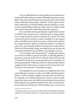 224
a) A escravidão doméstico-serviçal, geralmente ancorada nas es-
truturas de família, abarca um número limitado de pessoas na socie-
dadeetalvezsejaaúnicaformadeescravaturadecaráteruniversal.Ela
é bem conhecida na Ásia antiga e “medieval” (China, Japão, Coréia,
Índia e Indonésia), no Oriente Médio semita pré-islâmico, na Amé-
rica pré-colonial (Olmeca-Sih, Inca, Maia, Asteca) e na África. Existe
uma variante burocrático-militar dessa forma de escravatura.
b) A escravidão econômica generalizada, surgida historicamente
no Mediterrâneo europeu com a civilização greco-romana, perdu-
rou ao longo da época medieval européia até o século XV. Nessa
estrutura escravista, encontra-se toda a sociedade livre que repousa
sobre o trabalho de uma classe de escravos, violentamente reprimi-
da, implacavelmente vigiada, considerada jurídica e moralmente
como coisa. As instituições políticas mais repressivas conhecidas na
História da Humanidade antiga, prototípicas do nazi-fascismo da
contemporaneidade, foram incubadas nessa tipologia escravista.
c) A escravidão-racial de plantation,42
surgida pela primeira
vez no Oriente Médio a partir do século IX, no período abássida, e
praticada a partir do século XV até o final do século XIX em todo
o Continente Americano, é muito parecida com a escravidão eco-
nômica generalizada. A diferença notável e substancial desta última
categoria reside no fato de que o estatuto escravo é reservado exclu-
sivamente a uma raça-alvo: a chamada raça negra.
Esta tipologia de escravatura parece ter surgido da fusão entre
a escravidão greco-romana, ou seja, a escravidão econômica genera-
lizada, e a visão raciológica surgida no mundo árabe, há treze sécu-
los. Segundo essa teorização abertamente racista, os povos de pele
negra eram vistos como seres inferiores nascidos para serem escravos
das presumidas raças superiores de pele branca. Essa consciência raci-
al, que influenciou fortemente a Modernidade e que se encontra na
42
Utilizaremos doravante o termo “escravidão-racial” para identificar este tipo bem
singular de escravatura por representar a sua atipicidade como modo de produção.
 