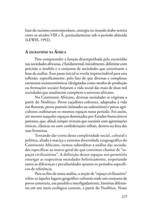 225
base do racismo contemporâneo, emergiu no mundo árabe-semita
entre os séculos VIII e X, particularmente sob o período abássida
(LEWIS, 1992).
A ESCRAVIDÃO NA ÁFRICA
Para compreender a função desempenhada pela escravidão
nas sociedades africanas, é fundamental, inicialmente, delimitar com
precisão o modelo e o conjunto de sociedades que constituem a
base da análise. Esse passo inicial se revela imprescindível para esta
reflexão, especificamente, pelo fato de que diversas e complexas
estruturas socioeconômicas (designadas como modos de produção
ou formações sociais) forjaram a vida social das mais de duas mil
sociedades que atualmente compõem o universo africano.
No Continente Africano, diversas sociedades se erigiram a
partir do Neolítico. Povos caçadores-coletores, adaptados à vida
nas florestas, povos pastoris (nômades ou sedentários) e povos agri-
cultores coabitavam os mesmos espaços nesse período. Foi assim,
até mesmo naqueles espaços dominados por Estados burocráticos
potentes, que, afinal, sempre tiveram que coexistir com agremiações
étnicas, clânicas ou com confederações tribais, dentro ou fora das
suas fronteiras.
Tentando dar conta dessa complexidade social, cultural e
política, aliada à maciça e extrema diversidade ecogeográfica do
Continente Africano, iremos subordinar a análise das socieda-
des específicas ao marco geral do que convimos chamar de “es-
paços civilizatórios”. A definição desses espaços nos permitiria
enxergar as respectivas sociedades holisticamente, respeitando
tanto as diferenças e peculiaridades quanto os períodos específi-
cos de referência.
Para os fins da nossa análise, a noção de “espaço civilizatório”
refere-se àqueles lugares geográfico-culturais onde um conjunto de
povos construiu, em paralelo e interligadamente, histórias diferen-
tes em um meio ecológico comum, a partir do Neolítico. Nesse
 