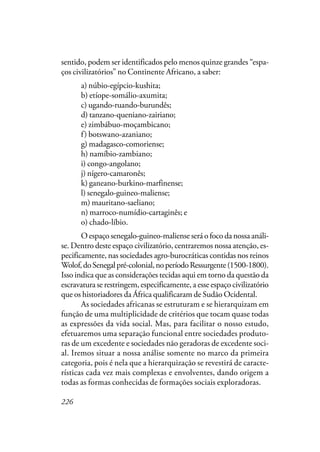 226
sentido, podem ser identificados pelo menos quinze grandes “espa-
ços civilizatórios” no Continente Africano, a saber:
a) núbio-egípcio-kushita;
b) etíope-somálio-axumita;
c) ugando-ruando-burundês;
d) tanzano-queniano-zairiano;
e) zimbábuo-moçambicano;
f) botswano-azaniano;
g) madagasco-comoriense;
h) namíbio-zambiano;
i) congo-angolano;
j) nígero-camaronês;
k) ganeano-burkino-marfinense;
l) senegalo-guineo-maliense;
m) mauritano-saeliano;
n) marroco-numídio-cartaginês; e
o) chado-líbio.
O espaço senegalo-guineo-maliense será o foco da nossa análi-
se. Dentro deste espaço civilizatório, centraremos nossa atenção, es-
pecificamente, nas sociedades agro-burocráticas contidas nos reinos
Wolof,doSenegalpré-colonial,noperíodoRessurgente(1500-1800).
Isso indica que as considerações tecidas aqui em torno da questão da
escravatura se restringem, especificamente, a esse espaço civilizatório
que os historiadores da África qualificaram de Sudão Ocidental.
As sociedades africanas se estruturam e se hierarquizam em
função de uma multiplicidade de critérios que tocam quase todas
as expressões da vida social. Mas, para facilitar o nosso estudo,
efetuaremos uma separação funcional entre sociedades produto-
ras de um excedente e sociedades não geradoras de excedente soci-
al. Iremos situar a nossa análise somente no marco da primeira
categoria, pois é nela que a hierarquização se revestirá de caracte-
rísticas cada vez mais complexas e envolventes, dando origem a
todas as formas conhecidas de formações sociais exploradoras.
 