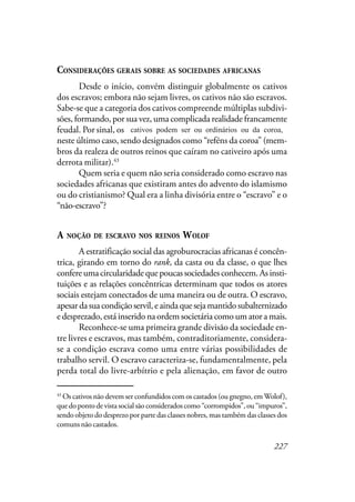 227
CONSIDERAÇÕES GERAIS SOBRE AS SOCIEDADES AFRICANAS
Desde o início, convém distinguir globalmente os cativos
dos escravos; embora não sejam livres, os cativos não são escravos.
Sabe-se que a categoria dos cativos compreende múltiplas subdivi-
sões, formando, por sua vez, uma complicada realidade francamente
feudal. Por sinal, os cativos podem ser bem ordinários ou da coroa,
neste último caso, sendo designados como “reféns da coroa” (mem-
bros da realeza de outros reinos que caíram no cativeiro após uma
derrota militar).43
Quem seria e quem não seria considerado como escravo nas
sociedades africanas que existiram antes do advento do islamismo
ou do cristianismo? Qual era a linha divisória entre o “escravo” e o
“não-escravo”?
A NOÇÃO DE ESCRAVO NOS REINOS WOLOF
A estratificação social das agroburocracias africanas é concên-
trica, girando em torno do rank, da casta ou da classe, o que lhes
confereumacircularidadequepoucassociedadesconhecem.Asinsti-
tuições e as relações concêntricas determinam que todos os atores
sociais estejam conectados de uma maneira ou de outra. O escravo,
apesardasuacondiçãoservil,eaindaquesejamantidosubalternizado
e desprezado, está inserido na ordem societária como um ator a mais.
Reconhece-se uma primeira grande divisão da sociedade en-
tre livres e escravos, mas também, contraditoriamente, considera-
se a condição escrava como uma entre várias possibilidades de
trabalho servil. O escravo caracteriza-se, fundamentalmente, pela
perda total do livre-arbítrio e pela alienação, em favor de outro
43
Os cativos não devem ser confundidos com os castados (ou gnegno, emWolof),
que do ponto de vista social são considerados como “corrompidos”, ou “impuros”,
sendo objeto do desprezo por parte das classes nobres, mas também das classes dos
comuns não castados.
cativos podem ser ou ordinários ou da coroa,
 