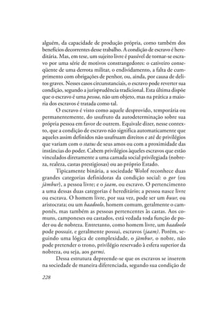 228
alguém, da capacidade de produção própria, como também dos
benefícios decorrentes desse trabalho. A condição de escravo é here-
ditária. Mas, em tese, um sujeito livre é passível de tornar-se escra-
vo por uma série de motivos constrangedores: o cativeiro conse-
qüente de uma derrota militar, o endividamento, a falta de cum-
primento com obrigações de penhor, ou, ainda, por causa de deli-
tos graves. Nesses casos circunstanciais, o escravo pode reverter sua
condição, segundo a jurisprudência tradicional. Esta última dispõe
que o escravo é uma pessoa, não um objeto, mas na prática a maio-
ria dos escravos é tratada como tal.
O escravo é visto como aquele desprovido, temporária ou
permanentemente, do usufruto da autodeterminação sobre sua
própria pessoa em favor de outrem. Equivale dizer, nesse contex-
to, que a condição de escravo não significa automaticamente que
aqueles assim definidos não usufruam direitos e até de privilégios
que variam com o status de seus amos ou com a proximidade das
instâncias do poder. Cabem privilégios àqueles escravos que estão
vinculados diretamente a uma camada social privilegiada (nobre-
za, realeza, castas prestigiosas) ou ao próprio Estado.
Tipicamente binária, a sociedade Wolof reconhece duas
grandes categorias definidoras da condição social: o gor (ou
jàmbur), a pessoa livre; e o jaam, ou escravo. O pertencimento
a uma dessas duas categorias é hereditário; a pessoa nasce livre
ou escrava. O homem livre, por sua vez, pode ser um buur, ou
aristocrata; ou um baadoolo, homem comum, geralmente o cam-
ponês, mas também as pessoas pertencentes às castas. Aos co-
muns, camponeses ou castados, está vedada toda função de po-
der ou de nobreza. Entretanto, como homem livre, um baadoolo
pode possuir, e geralmente possui, escravos (jaam). Porém, se-
guindo uma lógica de complexidade, o jàmbur, o nobre, não
pode pretender o trono, privilégio reservado à esfera superior da
nobreza, ou seja, aos garmi.
Dessa estrutura depreende-se que os escravos se inserem
na sociedade de maneira diferenciada, segundo sua condição de
 