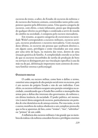 229
escravos do trono, a saber, do Estado; de escravos da nobreza; e
de escravos dos homens comuns, constituídos tanto pelos cam-
poneses quanto pela diferentes castas. Uma quarta categoria de
escravos, com efeito, a mais infamante, posto que despossuída
de qualquer direito ou privilégio e condenada a servir de moeda
de câmbio na sociedade, é composta pelo escravo-mercadoria.
Em resumo, as quatro categorias de escravatura na socie-
dade Wolof correspondem a escravos militares, escravos servi-
çais, escravos produtores e escravos-mercadoria. Com exceção
deste último, os escravos são pessoas que usufruem direitos e,
em alguns casos, privilégios e estão vinculados aos seus amos
por uma série de laços, na maioria das vezes, dentro de uma
situação genérica de família. A complexidade estende-se ao fato
de que os escravos incumbidos de tarefas de produção de bens
ou serviços se distinguem por sua vinculação específica à casa da
mãe ou do pai, delimitação importante num contexto de estru-
tura familiar extensa e policonjugal.
O ESCRAVO MILITAR
O ceddo, ou escravo militar, como bem o define o termo,
constitui uma categoria de alta posição social entre os escravos, pois
é um escravo do próprio Estado e não de um indivíduo. Com
efeito, os escravos militares ocupam uma posição estratégica na so-
ciedade, considerando que o Estado lhes confere o monopólio das
armas para a defesa dos interesses dos governantes, da nobreza e,
em última instância, da sociedade. O poder político, até mesmo,
vive à mercê desta categoria de escravos, particularmente em perío-
dos de crise doméstica ou de ameaça externa. Por essa razão, os reis
e outros membros da realeza obedecem a um complexo protocolo
que os faz se aparentar, de fato, como “irmãos”, “tios”, “sobrinhos”
ou “primos” de um ceddo.
A influência dos escravos militares é tão grande que os mem-
bros da realeza e da nobreza concedem favores e privilégios enormes
 