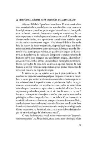 23
A DEMOCRACIA RACIAL: MITO-IDEOLOGIA DE AUTO-ENGANO
A insensibilidade é produto do racismo. Um mesmo indiví-
duo, ou coletividade, cuidadoso com a sua família e com os outros
fenotipicamente parecidos, pode angustiar-se diante da doença de
seus cachorros, mas não desenvolver qualquer sentimento de co-
moção perante o terrível quadro da opressão racial. Em toda sua
dimensão destrutiva, esta opressão se constitui em variados tipos
de discriminação contra os negros. Não há sensibilidade diante da
falta de acesso, de modo majoritário, da população negra aos direi-
tos sociais mais elementares como educação, habitação e saúde.Tra-
tando-se da participação política, os quadros dos órgãos do Execu-
tivo, do Legislativo e do Judiciário compõem-se exclusivamente de
brancos, salvo raras exceções que confirmam a regra. Muitos ban-
cos, comércios, linhas aéreas, universidades e estabelecimentos pú-
blicos e privados de todo tipo contratam apenas pessoas de raça
branca, que por vezes são responsáveis pelas piores prestações de
serviços à maioria da população negra.
O racista nega esse quadro e, o que é pior, justifica-o. Ele
combate de maneira ferrenha qualquer proposta tendente a modi-
ficar o status quo sociorracial, usando dos mais variados argumen-
tos universalistas, integracionistas e republicanos. Todos os argu-
mentos apresentados em sentido inverso, todas as estatísticas
aduzidas para demonstrar a prevalência, na América Latina, de um
espantoso quadro da opressão racial são insuficientes; o racista é
imune a tudo quanto não sejam as razões para a manutenção dos
privilégios unilaterais que desfruta na sociedade. O racismo retira a
sensibilidade dos seres humanos para perceber o sofrimento alheio,
conduzindo-os inevitavelmente à sua trivialização e banalização. Essa
barreira de insensibilidade, incompreensão e rejeição ontológicas do
Outro encontrou, na América Latina, a sua mais elaborada formula-
ção no mito-ideologia da “democracia racial”.
Omitodademocraciaracial,assimcomoomitodo“desenvol-
vimentoseparado”,naÁfricadoSul,atuoucomomito-ideologia eficaz
 
