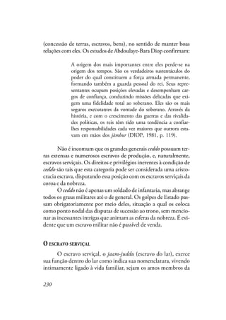 230
(concessão de terras, escravos, bens), no sentido de manter boas
relações com eles. Os estudos de Abdoulaye-Bara Diop confirmam:
A origem dos mais importantes entre eles perde-se na
origem dos tempos. São os verdadeiros sustentáculos do
poder do qual constituem a força armada permanente,
formando também a guarda pessoal do rei. Seus repre-
sentantes ocupam posições elevadas e desempenham car-
gos de confiança, conduzindo missões delicadas que exi-
gem uma fidelidade total ao soberano. Eles são os mais
seguros executantes da vontade do soberano. Através da
história, e com o crescimento das guerras e das rivalida-
des políticas, os reis têm tido uma tendência a confiar-
lhes responsabilidades cada vez maiores que outrora esta-
vam em mãos dos jàmbur (DIOP, 1981, p. 119).
Não é incomum que os grandes generais ceddo possuam ter-
ras extensas e numerosos escravos de produção, e, naturalmente,
escravos serviçais. Os direitos e privilégios inerentes à condição de
ceddo são tais que esta categoria pode ser considerada uma aristo-
cracia escrava, disputando essa posição com os escravos serviçais da
coroa e da nobreza.
O ceddo não é apenas um soldado de infantaria, mas abrange
todos os graus militares até o de general. Os golpes de Estado pas-
sam obrigatoriamente por meio deles, situação a qual os coloca
como ponto nodal das disputas de sucessão ao trono, sem mencio-
nar as incessantes intrigas que animam as esferas da nobreza. É evi-
dente que um escravo militar não é passível de venda.
O ESCRAVO SERVIÇAL
O escravo serviçal, o jaam-juddu (escravo do lar), exerce
sua função dentro do lar como indica sua nomenclatura, vivendo
intimamente ligado à vida familiar, sejam os amos membros da
 
