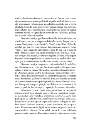 231
realeza, da aristocracia ou das classes comuns. Esse escravo, conse-
qüentemente, ocupa uma posição de superioridade efetiva em rela-
ção aos escravos voltados para a produção, condição que se torna
absoluta, tratando-se de escravos serviçais da realeza e da nobreza.
Nesse último caso, sua influência social dentro da categoria escrava
somente poderá ser igualada ou superada pela influência política
dos escravos militares (ceddos).
O escravo serviçal, geralmente herdado, é considerado – e se
considera – como parte integrante da família no seio da qual nasceu
e serve. Designados como “irmão” e “irmã” pelos filhos e filhas do
amo(a), por sua vez, esses escravos designam seus amos(as) como
“mãe” e “pai”, segundo pertençam à “casa do pai” ou à “casa da
mãe”. De acordo com essa lógica de integração na família, os escra-
vos serviçais não podem, de maneira alguma, ser vendidos; na pior
hipótese, somente poderiam ser emprestados ou penhorados, situ-
ação que poderia também suceder com pessoas comuns livres.
O escravo serviçal ocupa uma posição similar à do trabalha-
dor doméstico ou servente dos dias atuais, sendo a diferença notá-
vel que o status de escravo é herdado e transmitido hereditariamen-
te. O escravo serviçal usufrui direitos sociais bem definidos e privi-
légios limitados que diminuem ou aumentam segundo o estatuto
social da família à qual estiver adstrito. Esta, que só pode ser nobre
ou comum, reverte certos privilégios de seu status sobre seus escra-
vos. Isso quer dizer que a posição social de um escravo serviçal da
nobreza pode facilmente superar a posição de um amo não-nobre.
Entre os escravos serviçais, são os jaami-buur, ou escravos da
coroa, que desfrutam situação mais prestigiosa e vantajosa, chegan-
do a constituir uma verdadeira aristocracia escrava. Os jaami-buur
participam da vida da corte, interferindo nas intrigas palacianas,
favorecendo um príncipe, manipulando outros, e chegam até a in-
fluir sobre a decisão a respeito de quem poderia ou não ocupar o
trono. Esses escravos reais, ligados unicamente aos garmi (nobreza),
eram temidos pelo resto da sociedade, tamanha a sua influência
perante o rei e sua corte. Os escravos serviçais, sejam quais fossem
 