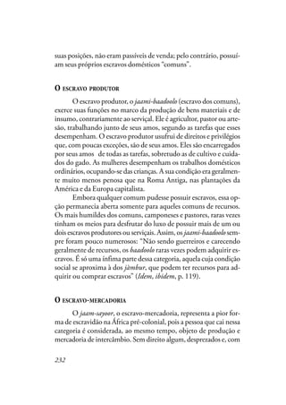 232
suas posições, não eram passíveis de venda; pelo contrário, possuí-
am seus próprios escravos domésticos “comuns”.
O ESCRAVO PRODUTOR
O escravo produtor, o jaami-baadoolo (escravo dos comuns),
exerce suas funções no marco da produção de bens materiais e de
insumo, contrariamente ao serviçal. Ele é agricultor, pastor ou arte-
são, trabalhando junto de seus amos, segundo as tarefas que esses
desempenham. O escravo produtor usufrui de direitos e privilégios
que, com poucas exceções, são de seus amos. Eles são encarregados
por seus amos “de todas as tarefas, sobretudo as de cultivo e cuida-
dos do gado. As mulheres desempenham os trabalhos domésticos
ordinários, ocupando-se das crianças. A sua condição era geralmen-
te muito menos penosa que na Roma Antiga, nas plantações da
América e da Europa capitalista.
Embora qualquer comum pudesse possuir escravos, essa op-
ção permanecia aberta somente para aqueles comuns de recursos.
Os mais humildes dos comuns, camponeses e pastores, raras vezes
tinham os meios para desfrutar do luxo de possuir mais de um ou
dois escravos produtores ou serviçais. Assim, os jaami-baadoolo sem-
pre foram pouco numerosos: “Não sendo guerreiros e carecendo
geralmente de recursos, os baadoolo raras vezes podem adquirir es-
cravos. É só uma ínfima parte dessa categoria, aquela cuja condição
social se aproxima à dos jàmbur, que podem ter recursos para ad-
quirir ou comprar escravos” (Idem, ibidem, p. 119).
O ESCRAVO-MERCADORIA
O jaam-sayoor, o escravo-mercadoria, representa a pior for-
ma de escravidão na África pré-colonial, pois a pessoa que cai nessa
categoria é considerada, ao mesmo tempo, objeto de produção e
mercadoria de intercâmbio. Sem direito algum, desprezados e, com
 