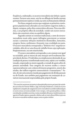 233
freqüência, maltratados, os escravos-mercadoria não tinham a quem
recorrer. Escravos sem nome, sem lar ou afiliação de família estavam
permanentementesujeitosàvenda;suasorteerafrancamenteinfernal.
Foi dessa categoria escrava que surgiram os primeiros contin-
gentes populacionais alienados aos mercadores negreiros árabes e,
depois, europeus, pelas elites comerciárias africanas. Para estas últi-
mas, e aos próprios olhos da sociedade, vender um escravo merca-
doria não constituía crime ou opróbrio algum.
Segundo contam os cronistas tradicionais, a sorte de escravo-
mercadoria recaía sobre quem infringisse gravemente as normas
sociais e cometesse infrações intoleráveis (homicídios, latrocínio,
estupros, furtos, estelionato e bruxaria), mas a realidade era outra.
O escravo-mercadoria correspondia a “dinheiro vivo” naquelas so-
ciedades, além de ser uma força de trabalho bruta cuja exploração,
freqüentemente, era sem misericórdia.
O escravo-mercadoria correspondeu a um estatuto sem igual
na sociedade, pois se tratava de uma situação servil totalmente des-
provida de direitos. O indivíduo era simplesmente destituído de sua
condição de pessoa e transformado numa coisa, sujeito a ser vendido,
trocado, emprestado ou morto segundo a vontade de quem sobre ele
possuía autoridade. Essa categoria de escravos tendeu a crescer
exponencialmente com o desenvolvimento progressivo, através dos
séculos, dos tráficos negreiros transoceânicos e transaarianos.44
As-
sim, ele não seria somente moeda para pagamento de dívidas pessoais
ou do Estado, mas também para pagamento nas transações de co-
mércio internacional empreendidas pelo próprio Estado.
44
Porcontadocrescimentoincessantenademandapelosescravosporpartedassocieda-
des escravistas do Oriente Médio e, logo, da Europa Ocidental, a venda de escravos
rapidamenteextrapoloudacategoriadoescravo-mercadorianosentidotradicionalpara
osoutrossetoresservisdasociedade.Comotempo,esobapressãopolíticaemilitar
exercidapelassociedadesescravistas,muitassociedadesafricanassetransformariamem
agressivosEstadosraptores,passandoadedicarcadavezmaisesforçosbélicosàprocura
deescravos-mercadoriamedianteataquescontraospaísesvizinhos.
 